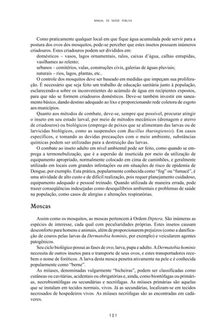 MANUAL DE SAÚDE PÚBLICA
1 0 1
Como praticamente qualquer local em que fique água acumulada pode servir para a
postura dos ovos dos mosquitos, pode-se perceber que estes insetos possuem inúmeros
criadouros. Estes criadouros podem ser divididos em:
domésticos – vasos, lagos ornamentais, ralos, caixas d’água, calhas entupidas,
vasilhames ao relento;
urbanos – cemitérios, valas, construções civis, galerias de águas pluviais;
naturais – rios, lagos, plantas, etc..
O controle dos mosquitos deve ser baseado em medidas que impeçam sua prolifera-
ção. É necessário que seja feito um trabalho de educação sanitária junto à população,
esclarecendo-a sobre os inconvenientes do acúmulo de água em recipientes expostos,
para que não se formem criadouros domésticos. Deve-se também investir em sanea-
mento básico, dando destino adequado ao lixo e proporcionando rede coletora de esgoto
aos municípios.
Quanto aos métodos de combate, deve-se, sempre que possível, procurar atingir
o inseto em seu estado larval, por meio de métodos mecânicos (drenagem e aterro
de criadouros) ou biológicos (emprego de peixes que se alimentam das larvas ou de
larvicidas biológicos, como as suspensões com Bacillus thuringiensis). Em casos
específicos, e tomando as devidas precauções com o meio ambiente, substâncias
químicas podem ser utilizadas para a destruição das larvas.
O combate ao inseto adulto em nível ambiental pode ser feito, como quando se em-
prega a termonebulização, que é a aspersão de inseticida por meio da utilização de
equipamento apropriado, normalmente colocado em cima de caminhões, e geralmente
utilizado em locais com grandes infestações ou em situações de risco de epidemia de
Dengue, por exemplo. Esta prática, popularmente conhecida como “fog” ou “fumacê”, é
uma atividade de alto custo e de difícil realização, pois requer planejamento cuidadoso,
equipamento adequado e pessoal treinado. Quando utilizada de maneira errada, pode
trazer conseqüências indesejadas como desequilíbrios ambientais e problemas de saúde
na população, como casos de alergias e alterações respiratórias.
Moscas
Assim como os mosquitos, as moscas pertencem à Ordem Diptera. São inúmeras as
espécies de interesse, cada qual com peculiaridades próprias. Estes insetos causam
desconforto para homens e animais, além de proporcionarem prejuízos (como a danifica-
ção de couros pelas larvas da Dermatobia hominis, por exemplo) e veicularem agentes
patogênicos.
Seu ciclo biológico possui as fases de ovo, larva, pupa e adulto. ADermatobia hominis
necessita de outros insetos para o transporte de seus ovos, e estes transportadores rece-
bem o nome de foréticos. A larva desta mosca penetra ativamente na pele e é conhecida
popularmente como “berne”.
As miíases, denominadas vulgarmente “bicheiras”, podem ser classificadas como
cutâneas ou cavitárias, acidentais ou obrigatórias e, ainda, como biontófagas ou primári-
as, necrobiontófagas ou secundárias e necrófagas. As miíases primárias são aquelas
que se instalam em tecidos normais, vivos. Já as secundárias, localizam-se em tecidos
necrosados de hospedeiros vivos. As miíases necrófagas são as encontradas em cadá-
veres.
 