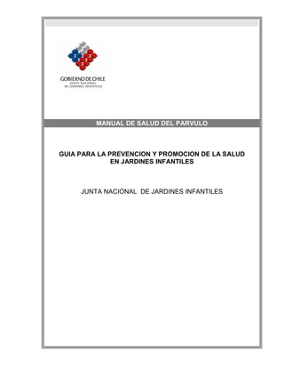MANUAL DE SALUD DEL PARVULO



GUIA PARA LA PREVENCION Y PROMOCION DE LA SALUD
              EN JARDINES INFANTILES



     JUNTA NACIONAL DE JARDINES INFANTILES
 