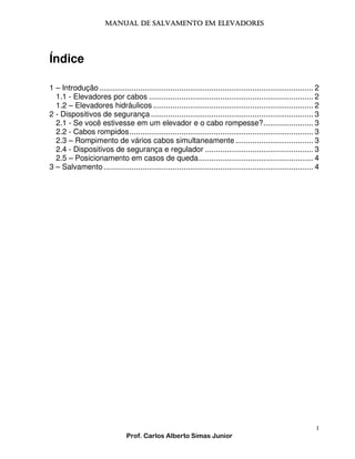 MANUAL DE SALVAMENTO EM ELEVADORES
MANUAL

Índice
1 – Introdução ................................................................................................... 2
1.1 - Elevadores por cabos ............................................................................ 2
1.2 – Elevadores hidráulicos .......................................................................... 2
2 - Dispositivos de segurança ........................................................................... 3
2.1 - Se você estivesse em um elevador e o cabo rompesse?....................... 3
2.2 - Cabos rompidos..................................................................................... 3
2.3 – Rompimento de vários cabos simultaneamente .................................... 3
2.4 - Dispositivos de segurança e regulador .................................................. 3
2.5 – Posicionamento em casos de queda..................................................... 4
3 – Salvamento ................................................................................................. 4

1
Prof. Carlos Alberto Simas Junior

 