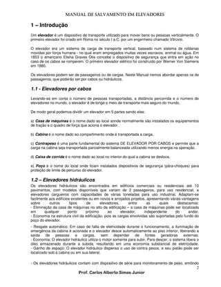 MANUAL DE SALVAMENTO EM ELEVADORES
MANUAL

1 – Introdução
Um elevador é um dispositivo de transporte utilizado para mover bens ou pessoas verticalmente. O
primeiro elevador foi criado em Roma no século I a.C. por um engenheiro chamado Vitrúvio.
O elevador era um sistema de carga de transporte vertical, baseado num sistema de roldanas
movidas por força humana - no qual eram empregados muitas vezes escravos, animal ou água. Em
1853 o americano Elisha Graves Otis concebe o dispositivo de segurança que entra em ação no
caso de os cabos se romperem. O primeiro elevador elétrico foi construído por Werner Von Siemens
em 1880.
Os elevadores podem ser de passageiros ou de cargas. Neste Manual iremos abordar apenas os de
passageiros, que poderão ser por cabos ou hidráulicos.

1.1 - Elevadores por cabos
Levando-se em conta o número de pessoas transportadas, a distância percorrida e o número de
elevadores no mundo, o elevador é de longe o meio de transporte mais seguro do mundo.
De modo geral podemos dividir um elevador em 5 partes sendo elas:
a) Casa de máquinas é o nome dado ao local aonde normalmente são instalados os equipamentos
de tração e o quadro de força que aciona o elevador.
b) Cabina é o nome dado ao compartimento onde é transportada a carga.
c) Contrapeso é uma parte fundamental do sistema DE ELEVADOR POR CABOS e permite que a
carga na cabina seja transportada parcialmente balanceada utilizando menos energia na operação.
d) Caixa de corrida é o nome dado ao local no interior do qual a cabina se desloca.
e) Poço é o nome do local onde ficam instalados dispositivos de segurança (pára-choques) para
proteção de limite de percurso do elevador.

1.2 – Elevadores hidráulicos
Os elevadores hidráulicos são encontrados em edifícios comerciais ou residenciais até 10
pavimentos, com modelos disponíveis que variam de 2 passageiros, para uso residencial, a
elevadores cargueiros com capacidades de várias toneladas para uso industrial. Adaptam-se
facilmente aos edifícios existentes ou em novos e arrojados projetos, apresentando várias vantagens
sobre
outros
tipos
de
elevadores,
entre
as
quais
destacamos:
- Eliminação da casa de máquinas no alto da edificação – a casa de máquinas pode ser localizada
em
qualquer
ponto
próximo
ao
elevador,
independente
do
andar.
- Economia na estrutura civil da edificação, pois as cargas envolvidas são suportadas pelo fundo do
poço do elevador.
- Resgate automático: Em caso de falta de eletricidade durante o funcionamento, a iluminação de
emergência da cabina é acionada e o elevador desce automaticamente ao piso inferior, liberando a
saída
de
pessoas
e
cargas,
sem
depender
de
fontes
geradoras
externas.
- Economia: O elevador hidráulico utiliza o motor somente para subir. Para descer, o sistema libera o
óleo armazenado durante a subida, resultando em uma economia substancial de eletricidade.
- Ganho de espaço: O elevador hidráulico dispensa o uso de contra pesos, e seu pistão pode ser
localizado sob a cabina ou em sua lateral.
- Os elevadores hidráulicos contam com dispositivo de série para monitoramento de peso, emitindo

2
Prof. Carlos Alberto Simas Junior

 
