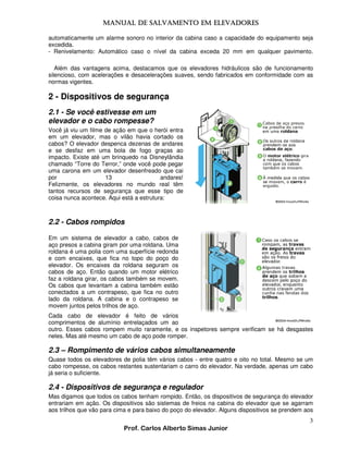 MANUAL DE SALVAMENTO EM ELEVADORES
MANUAL
automaticamente um alarme sonoro no interior da cabina caso a capacidade do equipamento seja
excedida.
- Renivelamento: Automático caso o nível da cabina exceda 20 mm em qualquer pavimento.
Além das vantagens acima, destacamos que os elevadores hidráulicos são de funcionamento
silencioso, com acelerações e desacelerações suaves, sendo fabricados em conformidade com as
normas vigentes.

2 - Dispositivos de segurança
2.1 - Se você estivesse em um
elevador e o cabo rompesse?
Você já viu um filme de ação em que o herói entra
em um elevador, mas o vilão havia cortado os
cabos? O elevador despenca dezenas de andares
e se desfaz em uma bola de fogo graças ao
impacto. Existe até um brinquedo na Disneylândia
chamado “Torre do Terror,” onde você pode pegar
uma carona em um elevador desenfreado que cai
por
13
andares!
Felizmente, os elevadores no mundo real têm
tantos recursos de segurança que esse tipo de
coisa nunca acontece. Aqui está a estrutura:

2.2 - Cabos rompidos
Em um sistema de elevador a cabo, cabos de
aço presos a cabina giram por uma roldana. Uma
roldana é uma polia com uma superfície redonda
e com encaixes, que fica no topo do poço do
elevador. Os encaixes da roldana seguram os
cabos de aço. Então quando um motor elétrico
faz a roldana girar, os cabos também se movem.
Os cabos que levantam a cabina também estão
conectados a um contrapeso, que fica no outro
lado da roldana. A cabina e o contrapeso se
movem juntos pelos trilhos de aço.
Cada cabo de elevador é feito de vários
comprimentos de alumínio entrelaçados um ao
outro. Esses cabos rompem muito raramente, e os inspetores sempre verificam se há desgastes
neles. Mas até mesmo um cabo de aço pode romper.

2.3 – Rompimento de vários cabos simultaneamente
Quase todos os elevadores de polia têm vários cabos - entre quatro e oito no total. Mesmo se um
cabo rompesse, os cabos restantes sustentariam o carro do elevador. Na verdade, apenas um cabo
já seria o suficiente.

2.4 - Dispositivos de segurança e regulador
Mas digamos que todos os cabos tenham rompido. Então, os dispositivos de segurança do elevador
entrariam em ação. Os dispositivos são sistemas de freios na cabina do elevador que se agarram
aos trilhos que vão para cima e para baixo do poço do elevador. Alguns dispositivos se prendem aos

3
Prof. Carlos Alberto Simas Junior

 