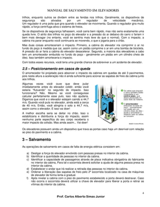MANUAL DE SALVAMENTO EM ELEVADORES
MANUAL
trilhos, enquanto outros se dividem entre as fendas nos trilhos. Geralmente, os dispositivos de
segurança
são
ativados
por
um
regulador
de
velocidade
mecânico.
Um regulador é uma polia que gira quando o elevador se movimenta. Quando o regulador gira muito
rápido, a força centrífuga ativa o sistema de freios.
Se os dispositivos de segurança falhassem, você cairia bem rápido, mas não seria exatamente uma
queda livre. O atrito dos trilhos no poço do elevador e a pressão do ar debaixo do carro o fariam ir
bem mais devagar (no entanto, você se sentiria mais leve do que o normal). Com o impacto, a
cabina iria parar enquanto você continuaria se movendo, o que o jogaria para o chão.
Mas duas coisas amorteceriam o impacto. Primeiro, a cabina do elevador iria comprimir o ar no
fundo do poço à medida que cai, assim como um pistão comprime o ar em uma bomba de bicicleta.
A pressão do ar faria a cabina do elevador desacelerar. Segundo, a maioria dos elevadores a cabo
tem um amortecedor embutido no fundo do poço - geralmente um pistão em um cilindro cheio de
óleo. Isso também amorteceria o impacto.
Com todos esses recursos, você teria uma grande chance de sobreviver a um acidente de elevador.

2.5 – Posicionamento em casos de queda
O amortecedor foi projetado para absorver o impacto da cabines em quedas de até 3 pavimentos,
pois nesta altura a aceleração não é ainda suficiente para acionar as sapatas de freio da cabina junto
aos trilhos.
Algumas vezes você ouve que deve pular
imediatamente antes do elevador colidir, então você
estaria “flutuando” no segundo do impacto. Isso
funcionaria? Não. Mesmo se você conseguisse
calcular perfeitamente esse pulo, isso não ajudaria.
Digamos que você e o elevador estejam caindo a 44,7
m/s. Quando você pula no elevador, ainda está a cerca
de 40 m/s. Então, você atingiria o solo a 44,7 m/s,
assim como o elevador. E isso vai doer!
A melhor escolha seria se deitar no chão. Isso o
estabilizaria e distribuiria a força do impacto, assim
nenhuma parte específica do seu corpo receberia o
maior impacto da colisão. Mas ainda assim... Vai doer!
Os elevadores possuem ainda um dispositivo que trava as portas caso haja um desnível com relação
ao piso do pavimento e a cabina.

3 – Salvamento
As operações de salvamento em casos de falta de energia elétrica consistem em:
a) Desligar a força do elevador envolvido com pessoas presas no interior da cabina.
b) Identificar a quantidade de pessoas no interior da cabina.
c) Identificar a capacidade de passageiros através de placa indicativa obrigatória do fabricante
no interior da cabina, Para tal o socorrista deverá solicitar a ajuda de alguma pessoa presa no
interior da cabina.
d) Estabelecer o andar que irá realizar a retirada das pessoas no interior da cabina.
e) Ordenar a liberação das sapatas de freio pelo 2º socorrista localizado na casa de máquinas
de elevador de forma lenta e gradual.
f) Após nivelar a cabina com o piso do pavimento estabelecido a porta deverá destravar. Caso
não ocorra o socorrista deverá utilizar a chave de elevador para liberar a porta e retirar as
vítimas do interior da cabina.

4
Prof. Carlos Alberto Simas Junior

 