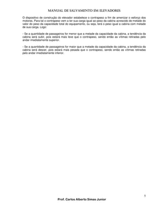 MANUAL DE SALVAMENTO EM ELEVADORES
MANUAL
O dispositivo de construção do elevador estabelece o contrapeso a fim de amenizar o esforço dos
motores. Para tal o contrapeso vem a ter sua carga igual ao peso da cabina acrescido de metade do
valor do peso da capacidade total do equipamento, ou seja, terá o peso igual a cabina com metade
de sua carga. Logo:
- Se a quantidade de passageiros for menor que a metade da capacidade da cabina, a tendência da
cabina será subir, pois estará mais leve que o contrapeso, sendo então as vítimas retiradas pelo
andar imediatamente superior.
- Se a quantidade de passageiros for maior que a metade da capacidade da cabina, a tendência da
cabina será descer, pois estará mais pesada que o contrapeso, sendo então as vítimas retiradas
pelo andar imediatamente inferior.

5
Prof. Carlos Alberto Simas Junior

 