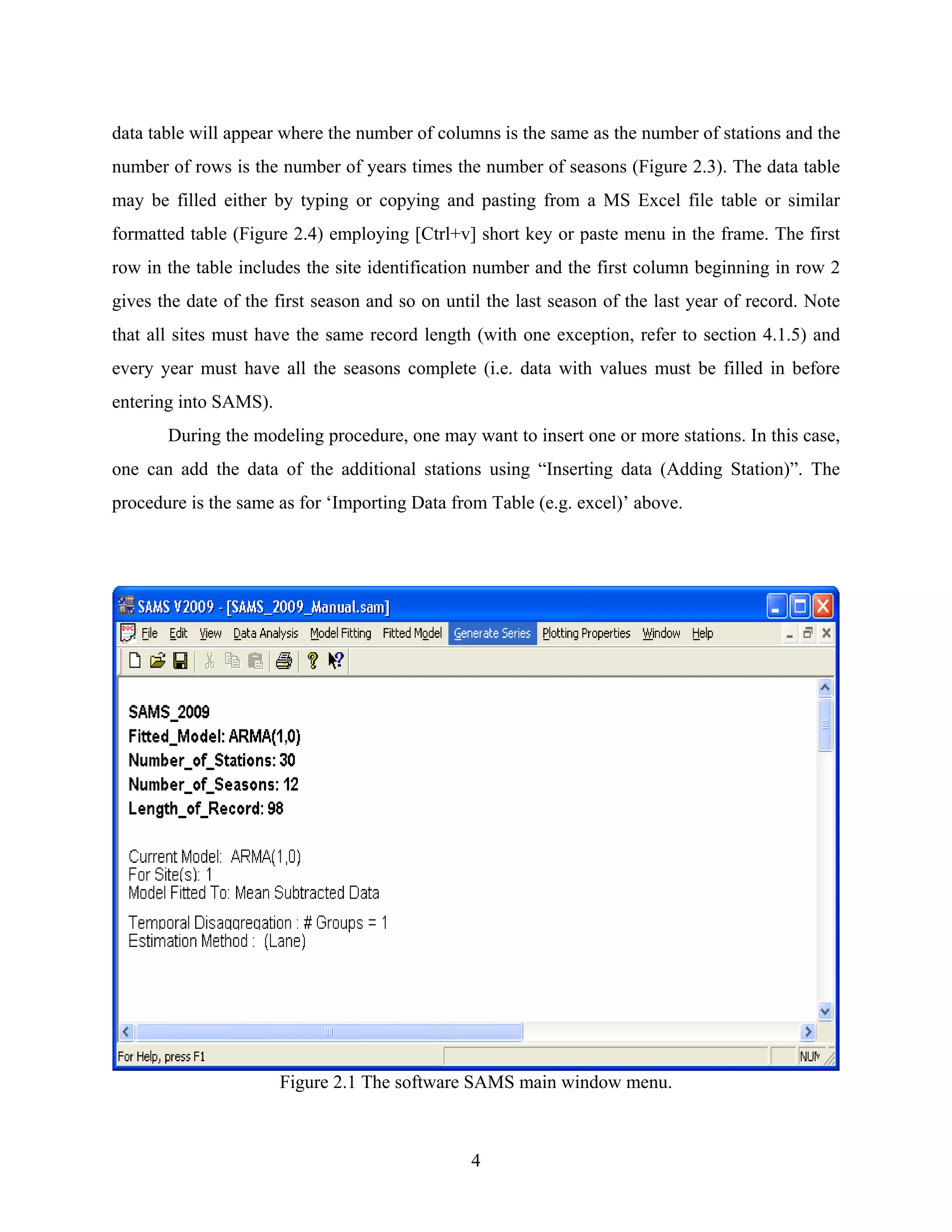 4
data table will appear where the number of columns is the same as the number of stations and the
number of rows is the number of years times the number of seasons (Figure 2.3). The data table
may be filled either by typing or copying and pasting from a MS Excel file table or similar
formatted table (Figure 2.4) employing [Ctrl+v] short key or paste menu in the frame. The first
row in the table includes the site identification number and the first column beginning in row 2
gives the date of the first season and so on until the last season of the last year of record. Note
that all sites must have the same record length (with one exception, refer to section 4.1.5) and
every year must have all the seasons complete (i.e. data with values must be filled in before
entering into SAMS).
During the modeling procedure, one may want to insert one or more stations. In this case,
one can add the data of the additional stations using “Inserting data (Adding Station)”. The
procedure is the same as for ‘Importing Data from Table (e.g. excel)’ above.
Figure 2.1 The software SAMS main window menu.
 