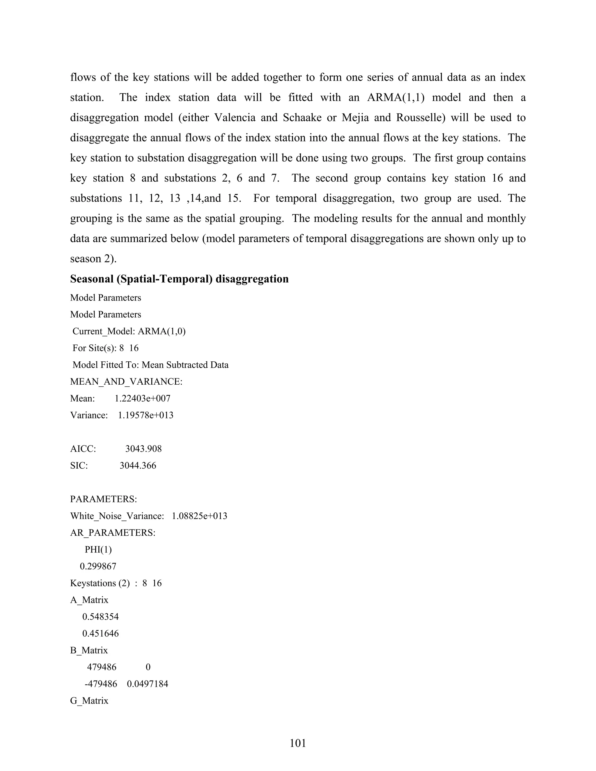 101
flows of the key stations will be added together to form one series of annual data as an index
station. The index station data will be fitted with an ARMA(1,1) model and then a
disaggregation model (either Valencia and Schaake or Mejia and Rousselle) will be used to
disaggregate the annual flows of the index station into the annual flows at the key stations. The
key station to substation disaggregation will be done using two groups. The first group contains
key station 8 and substations 2, 6 and 7. The second group contains key station 16 and
substations 11, 12, 13 ,14,and 15. For temporal disaggregation, two group are used. The
grouping is the same as the spatial grouping. The modeling results for the annual and monthly
data are summarized below (model parameters of temporal disaggregations are shown only up to
season 2).
Seasonal (Spatial-Temporal) disaggregation
Model Parameters
Model Parameters
Current_Model: ARMA(1,0)
For Site(s): 8 16
Model Fitted To: Mean Subtracted Data
MEAN_AND_VARIANCE:
Mean: 1.22403e+007
Variance: 1.19578e+013
AICC: 3043.908
SIC: 3044.366
PARAMETERS:
White_Noise_Variance: 1.08825e+013
AR_PARAMETERS:
PHI(1)
0.299867
Keystations (2) : 8 16
A_Matrix
0.548354
0.451646
B_Matrix
479486 0
-479486 0.0497184
G_Matrix
 