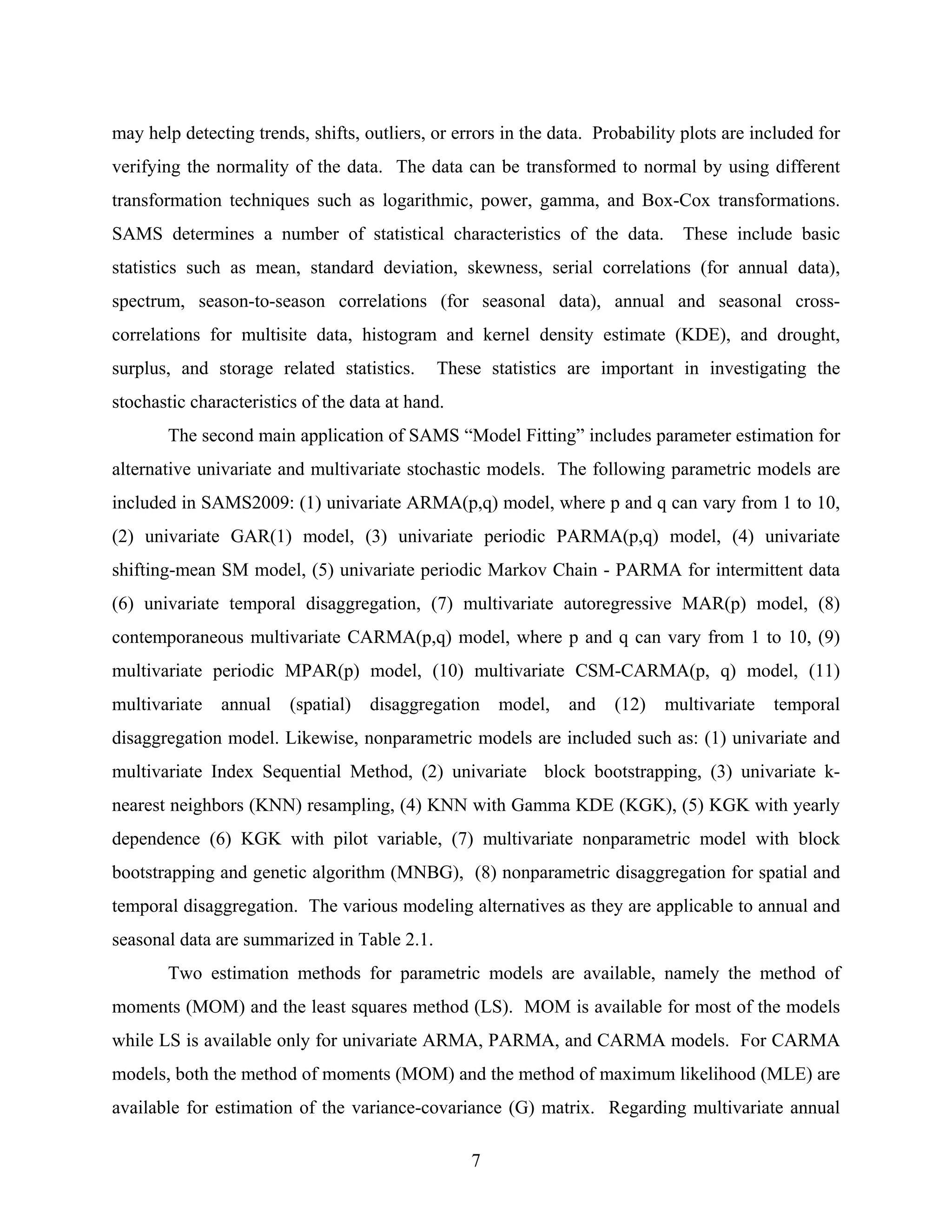 7
may help detecting trends, shifts, outliers, or errors in the data. Probability plots are included for
verifying the normality of the data. The data can be transformed to normal by using different
transformation techniques such as logarithmic, power, gamma, and Box-Cox transformations.
SAMS determines a number of statistical characteristics of the data. These include basic
statistics such as mean, standard deviation, skewness, serial correlations (for annual data),
spectrum, season-to-season correlations (for seasonal data), annual and seasonal cross-
correlations for multisite data, histogram and kernel density estimate (KDE), and drought,
surplus, and storage related statistics. These statistics are important in investigating the
stochastic characteristics of the data at hand.
The second main application of SAMS “Model Fitting” includes parameter estimation for
alternative univariate and multivariate stochastic models. The following parametric models are
included in SAMS2009: (1) univariate ARMA(p,q) model, where p and q can vary from 1 to 10,
(2) univariate GAR(1) model, (3) univariate periodic PARMA(p,q) model, (4) univariate
shifting-mean SM model, (5) univariate periodic Markov Chain - PARMA for intermittent data
(6) univariate temporal disaggregation, (7) multivariate autoregressive MAR(p) model, (8)
contemporaneous multivariate CARMA(p,q) model, where p and q can vary from 1 to 10, (9)
multivariate periodic MPAR(p) model, (10) multivariate CSM-CARMA(p, q) model, (11)
multivariate annual (spatial) disaggregation model, and (12) multivariate temporal
disaggregation model. Likewise, nonparametric models are included such as: (1) univariate and
multivariate Index Sequential Method, (2) univariate block bootstrapping, (3) univariate k-
nearest neighbors (KNN) resampling, (4) KNN with Gamma KDE (KGK), (5) KGK with yearly
dependence (6) KGK with pilot variable, (7) multivariate nonparametric model with block
bootstrapping and genetic algorithm (MNBG), (8) nonparametric disaggregation for spatial and
temporal disaggregation. The various modeling alternatives as they are applicable to annual and
seasonal data are summarized in Table 2.1.
Two estimation methods for parametric models are available, namely the method of
moments (MOM) and the least squares method (LS). MOM is available for most of the models
while LS is available only for univariate ARMA, PARMA, and CARMA models. For CARMA
models, both the method of moments (MOM) and the method of maximum likelihood (MLE) are
available for estimation of the variance-covariance (G) matrix. Regarding multivariate annual
 