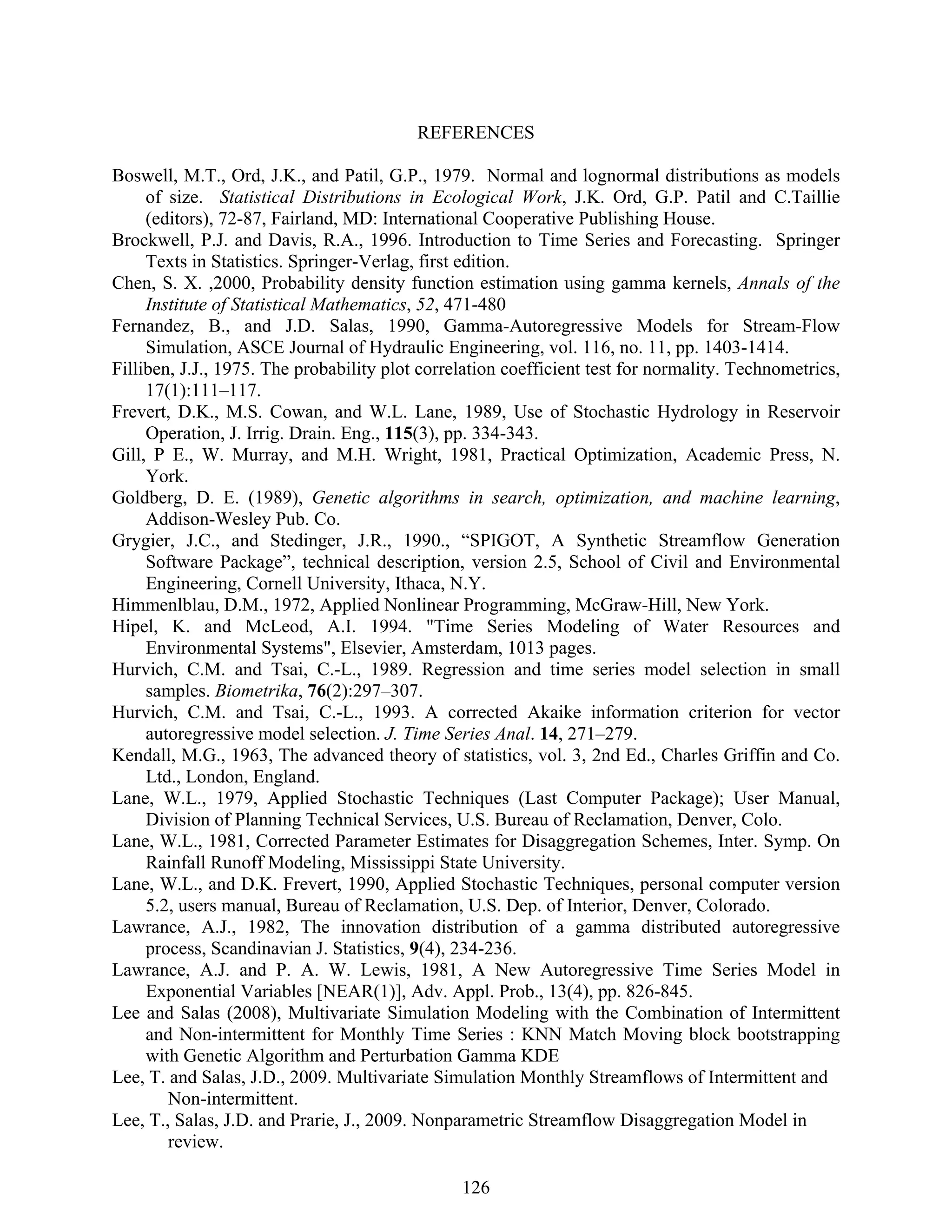 126
REFERENCES
Boswell, M.T., Ord, J.K., and Patil, G.P., 1979. Normal and lognormal distributions as models
of size. Statistical Distributions in Ecological Work, J.K. Ord, G.P. Patil and C.Taillie
(editors), 72-87, Fairland, MD: International Cooperative Publishing House.
Brockwell, P.J. and Davis, R.A., 1996. Introduction to Time Series and Forecasting. Springer
Texts in Statistics. Springer-Verlag, first edition.
Chen, S. X. ,2000, Probability density function estimation using gamma kernels, Annals of the
Institute of Statistical Mathematics, 52, 471-480
Fernandez, B., and J.D. Salas, 1990, Gamma-Autoregressive Models for Stream-Flow
Simulation, ASCE Journal of Hydraulic Engineering, vol. 116, no. 11, pp. 1403-1414.
Filliben, J.J., 1975. The probability plot correlation coefficient test for normality. Technometrics,
17(1):111–117.
Frevert, D.K., M.S. Cowan, and W.L. Lane, 1989, Use of Stochastic Hydrology in Reservoir
Operation, J. Irrig. Drain. Eng., 115(3), pp. 334-343.
Gill, P E., W. Murray, and M.H. Wright, 1981, Practical Optimization, Academic Press, N.
York.
Goldberg, D. E. (1989), Genetic algorithms in search, optimization, and machine learning,
Addison-Wesley Pub. Co.
Grygier, J.C., and Stedinger, J.R., 1990., “SPIGOT, A Synthetic Streamflow Generation
Software Package”, technical description, version 2.5, School of Civil and Environmental
Engineering, Cornell University, Ithaca, N.Y.
Himmenlblau, D.M., 1972, Applied Nonlinear Programming, McGraw-Hill, New York.
Hipel, K. and McLeod, A.I. 1994. "Time Series Modeling of Water Resources and
Environmental Systems", Elsevier, Amsterdam, 1013 pages.
Hurvich, C.M. and Tsai, C.-L., 1989. Regression and time series model selection in small
samples. Biometrika, 76(2):297–307.
Hurvich, C.M. and Tsai, C.-L., 1993. A corrected Akaike information criterion for vector
autoregressive model selection. J. Time Series Anal. 14, 271–279.
Kendall, M.G., 1963, The advanced theory of statistics, vol. 3, 2nd Ed., Charles Griffin and Co.
Ltd., London, England.
Lane, W.L., 1979, Applied Stochastic Techniques (Last Computer Package); User Manual,
Division of Planning Technical Services, U.S. Bureau of Reclamation, Denver, Colo.
Lane, W.L., 1981, Corrected Parameter Estimates for Disaggregation Schemes, Inter. Symp. On
Rainfall Runoff Modeling, Mississippi State University.
Lane, W.L., and D.K. Frevert, 1990, Applied Stochastic Techniques, personal computer version
5.2, users manual, Bureau of Reclamation, U.S. Dep. of Interior, Denver, Colorado.
Lawrance, A.J., 1982, The innovation distribution of a gamma distributed autoregressive
process, Scandinavian J. Statistics, 9(4), 234-236.
Lawrance, A.J. and P. A. W. Lewis, 1981, A New Autoregressive Time Series Model in
Exponential Variables [NEAR(1)], Adv. Appl. Prob., 13(4), pp. 826-845.
Lee and Salas (2008), Multivariate Simulation Modeling with the Combination of Intermittent
and Non-intermittent for Monthly Time Series : KNN Match Moving block bootstrapping
with Genetic Algorithm and Perturbation Gamma KDE
Lee, T. and Salas, J.D., 2009. Multivariate Simulation Monthly Streamflows of Intermittent and
Non-intermittent.
Lee, T., Salas, J.D. and Prarie, J., 2009. Nonparametric Streamflow Disaggregation Model in
review.
 