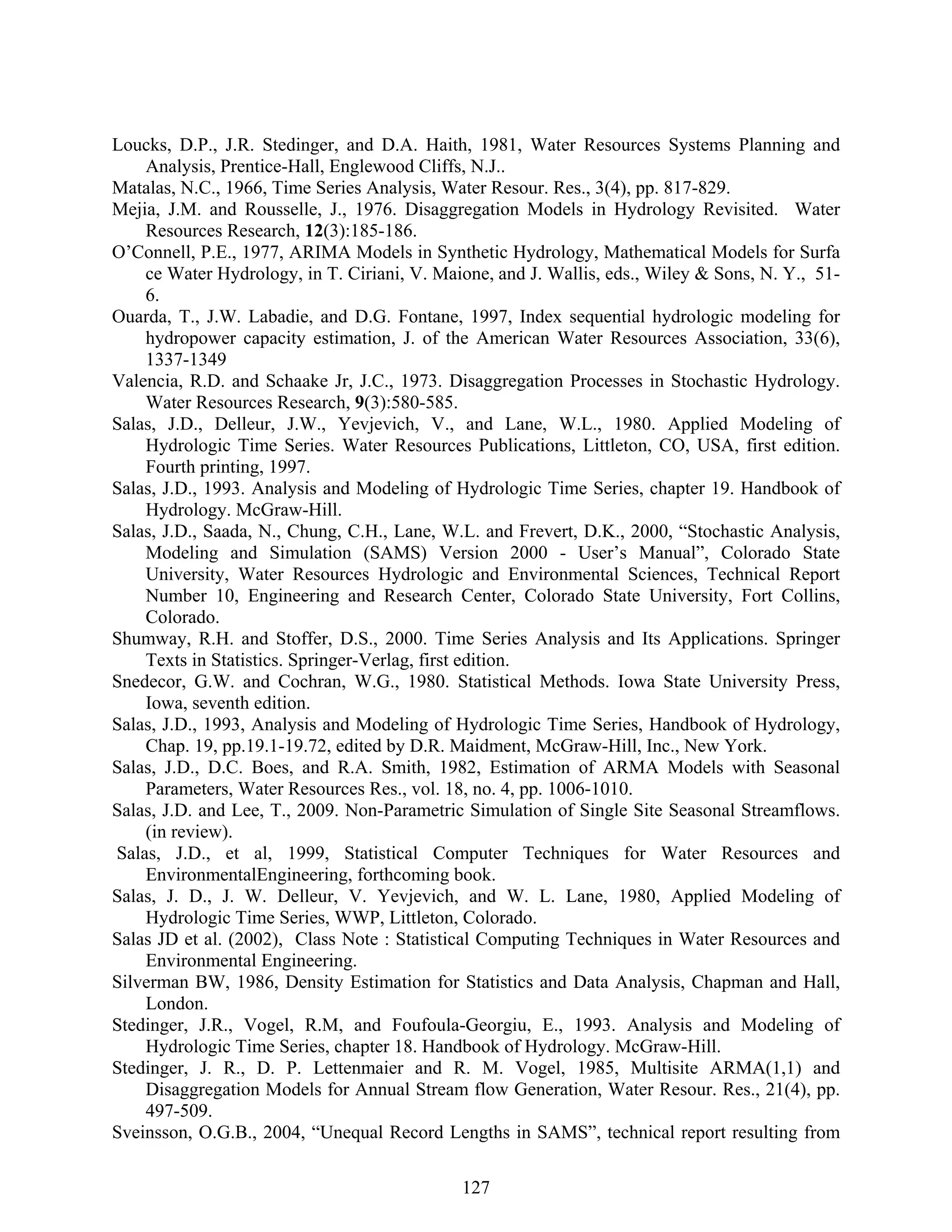 127
Loucks, D.P., J.R. Stedinger, and D.A. Haith, 1981, Water Resources Systems Planning and
Analysis, Prentice-Hall, Englewood Cliffs, N.J..
Matalas, N.C., 1966, Time Series Analysis, Water Resour. Res., 3(4), pp. 817-829.
Mejia, J.M. and Rousselle, J., 1976. Disaggregation Models in Hydrology Revisited. Water
Resources Research, 12(3):185-186.
O’Connell, P.E., 1977, ARIMA Models in Synthetic Hydrology, Mathematical Models for Surfa
ce Water Hydrology, in T. Ciriani, V. Maione, and J. Wallis, eds., Wiley & Sons, N. Y., 51-
6.
Ouarda, T., J.W. Labadie, and D.G. Fontane, 1997, Index sequential hydrologic modeling for
hydropower capacity estimation, J. of the American Water Resources Association, 33(6),
1337-1349
Valencia, R.D. and Schaake Jr, J.C., 1973. Disaggregation Processes in Stochastic Hydrology.
Water Resources Research, 9(3):580-585.
Salas, J.D., Delleur, J.W., Yevjevich, V., and Lane, W.L., 1980. Applied Modeling of
Hydrologic Time Series. Water Resources Publications, Littleton, CO, USA, first edition.
Fourth printing, 1997.
Salas, J.D., 1993. Analysis and Modeling of Hydrologic Time Series, chapter 19. Handbook of
Hydrology. McGraw-Hill.
Salas, J.D., Saada, N., Chung, C.H., Lane, W.L. and Frevert, D.K., 2000, “Stochastic Analysis,
Modeling and Simulation (SAMS) Version 2000 - User’s Manual”, Colorado State
University, Water Resources Hydrologic and Environmental Sciences, Technical Report
Number 10, Engineering and Research Center, Colorado State University, Fort Collins,
Colorado.
Shumway, R.H. and Stoffer, D.S., 2000. Time Series Analysis and Its Applications. Springer
Texts in Statistics. Springer-Verlag, first edition.
Snedecor, G.W. and Cochran, W.G., 1980. Statistical Methods. Iowa State University Press,
Iowa, seventh edition.
Salas, J.D., 1993, Analysis and Modeling of Hydrologic Time Series, Handbook of Hydrology,
Chap. 19, pp.19.1-19.72, edited by D.R. Maidment, McGraw-Hill, Inc., New York.
Salas, J.D., D.C. Boes, and R.A. Smith, 1982, Estimation of ARMA Models with Seasonal
Parameters, Water Resources Res., vol. 18, no. 4, pp. 1006-1010.
Salas, J.D. and Lee, T., 2009. Non-Parametric Simulation of Single Site Seasonal Streamflows.
(in review).
Salas, J.D., et al, 1999, Statistical Computer Techniques for Water Resources and
EnvironmentalEngineering, forthcoming book.
Salas, J. D., J. W. Delleur, V. Yevjevich, and W. L. Lane, 1980, Applied Modeling of
Hydrologic Time Series, WWP, Littleton, Colorado.
Salas JD et al. (2002), Class Note : Statistical Computing Techniques in Water Resources and
Environmental Engineering.
Silverman BW, 1986, Density Estimation for Statistics and Data Analysis, Chapman and Hall,
London.
Stedinger, J.R., Vogel, R.M, and Foufoula-Georgiu, E., 1993. Analysis and Modeling of
Hydrologic Time Series, chapter 18. Handbook of Hydrology. McGraw-Hill.
Stedinger, J. R., D. P. Lettenmaier and R. M. Vogel, 1985, Multisite ARMA(1,1) and
Disaggregation Models for Annual Stream flow Generation, Water Resour. Res., 21(4), pp.
497-509.
Sveinsson, O.G.B., 2004, “Unequal Record Lengths in SAMS”, technical report resulting from
 