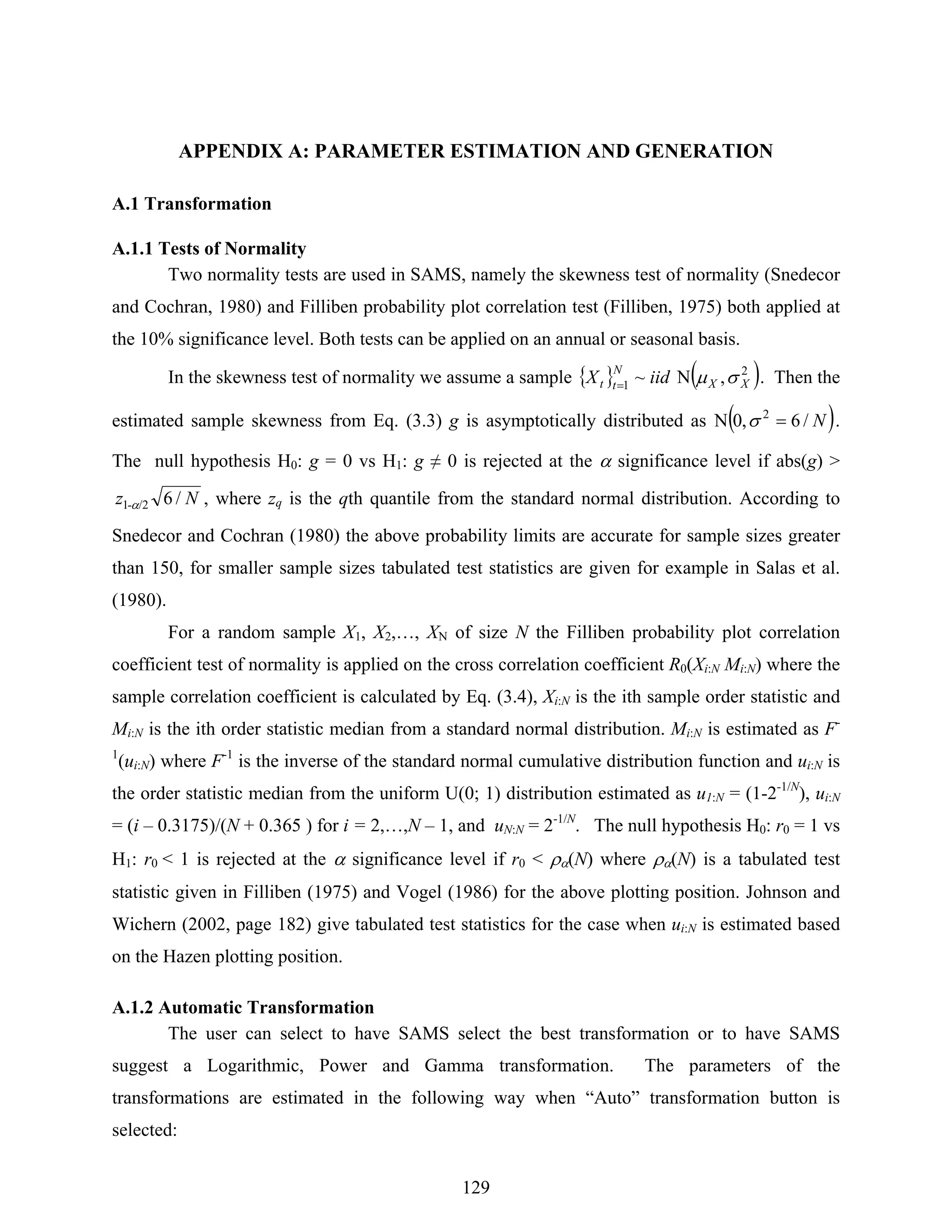 129
APPENDIX A: PARAMETER ESTIMATION AND GENERATION
A.1 Transformation
A.1.1 Tests of Normality
Two normality tests are used in SAMS, namely the skewness test of normality (Snedecor
and Cochran, 1980) and Filliben probability plot correlation test (Filliben, 1975) both applied at
the 10% significance level. Both tests can be applied on an annual or seasonal basis.
In the skewness test of normality we assume a sample { } ( )2
1 ,N~ XX
N
tt iidX σμ= . Then the
estimated sample skewness from Eq. (3.3) g is asymptotically distributed as ( )N/6,0N 2
=σ .
The null hypothesis H0: g = 0 vs H1: g ≠ 0 is rejected at the α significance level if abs(g) >
Nz /6/2-1 α , where zq is the qth quantile from the standard normal distribution. According to
Snedecor and Cochran (1980) the above probability limits are accurate for sample sizes greater
than 150, for smaller sample sizes tabulated test statistics are given for example in Salas et al.
(1980).
For a random sample X1, X2,…, XN of size N the Filliben probability plot correlation
coefficient test of normality is applied on the cross correlation coefficient R0(Xi:N Mi:N) where the
sample correlation coefficient is calculated by Eq. (3.4), Xi:N is the ith sample order statistic and
Mi:N is the ith order statistic median from a standard normal distribution. Mi:N is estimated as F-
1
(ui:N) where F-1
is the inverse of the standard normal cumulative distribution function and ui:N is
the order statistic median from the uniform U(0; 1) distribution estimated as u1:N = (1-2-1/N
), ui:N
= (i – 0.3175)/(N + 0.365 ) for i = 2,…,N – 1, and uN:N = 2-1/N
. The null hypothesis H0: r0 = 1 vs
H1: r0 < 1 is rejected at the α significance level if r0 < ρα(N) where ρα(N) is a tabulated test
statistic given in Filliben (1975) and Vogel (1986) for the above plotting position. Johnson and
Wichern (2002, page 182) give tabulated test statistics for the case when ui:N is estimated based
on the Hazen plotting position.
A.1.2 Automatic Transformation
The user can select to have SAMS select the best transformation or to have SAMS
suggest a Logarithmic, Power and Gamma transformation. The parameters of the
transformations are estimated in the following way when “Auto” transformation button is
selected:
 