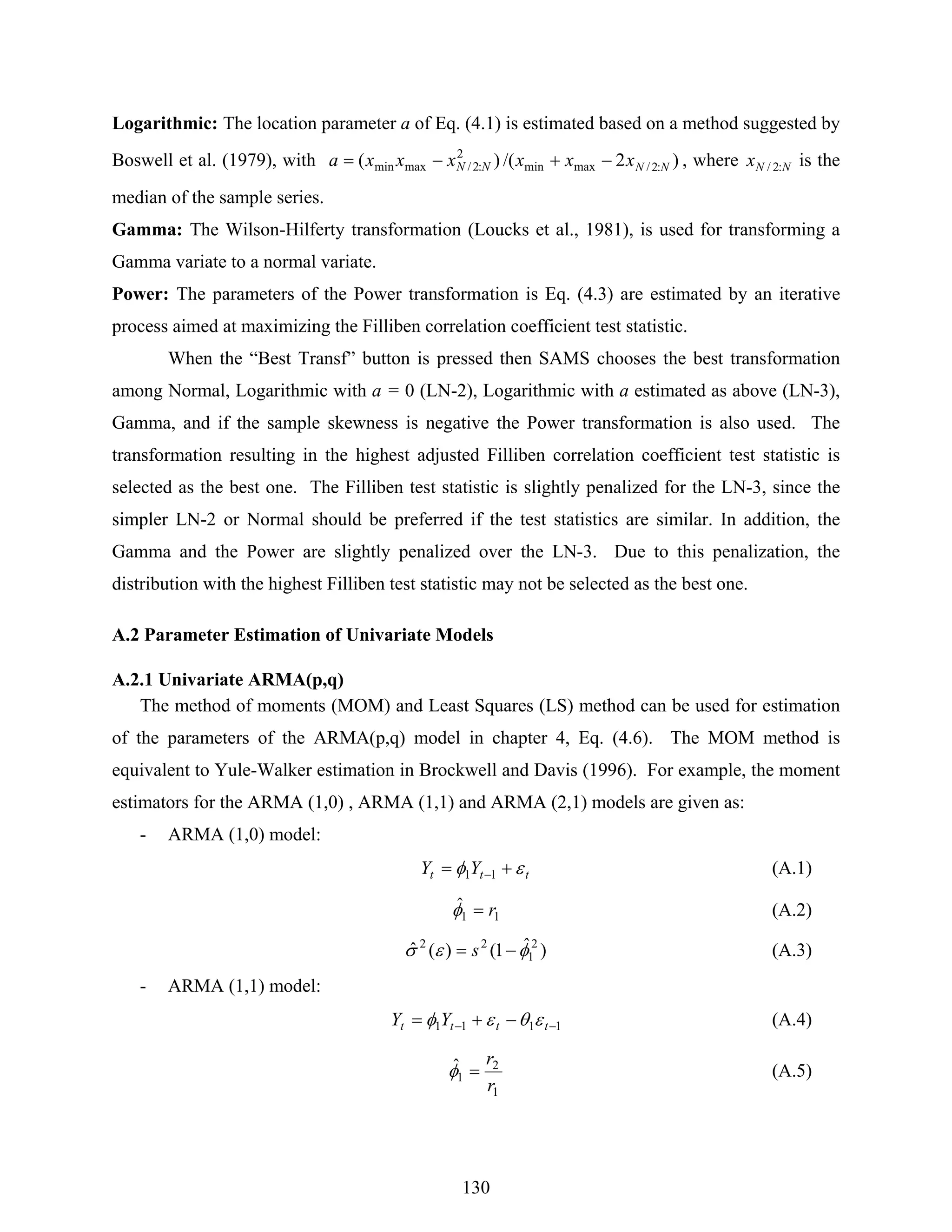 130
Logarithmic: The location parameter a of Eq. (4.1) is estimated based on a method suggested by
Boswell et al. (1979), with )2/()( :2/maxmin
2
:2/maxmin NNNN xxxxxxa −+−= , where NNx :2/ is the
median of the sample series.
Gamma: The Wilson-Hilferty transformation (Loucks et al., 1981), is used for transforming a
Gamma variate to a normal variate.
Power: The parameters of the Power transformation is Eq. (4.3) are estimated by an iterative
process aimed at maximizing the Filliben correlation coefficient test statistic.
When the “Best Transf” button is pressed then SAMS chooses the best transformation
among Normal, Logarithmic with a = 0 (LN-2), Logarithmic with a estimated as above (LN-3),
Gamma, and if the sample skewness is negative the Power transformation is also used. The
transformation resulting in the highest adjusted Filliben correlation coefficient test statistic is
selected as the best one. The Filliben test statistic is slightly penalized for the LN-3, since the
simpler LN-2 or Normal should be preferred if the test statistics are similar. In addition, the
Gamma and the Power are slightly penalized over the LN-3. Due to this penalization, the
distribution with the highest Filliben test statistic may not be selected as the best one.
A.2 Parameter Estimation of Univariate Models
A.2.1 Univariate ARMA(p,q)
The method of moments (MOM) and Least Squares (LS) method can be used for estimation
of the parameters of the ARMA(p,q) model in chapter 4, Eq. (4.6). The MOM method is
equivalent to Yule-Walker estimation in Brockwell and Davis (1996). For example, the moment
estimators for the ARMA (1,0) , ARMA (1,1) and ARMA (2,1) models are given as:
- ARMA (1,0) model:
ttt YY εφ += −11 (A.1)
11
ˆ r=φ (A.2)
)ˆ1()(ˆ 2
1
22
φεσ −= s (A.3)
- ARMA (1,1) model:
1111 −− −+= tttt YY εθεφ (A.4)
1
2
1
ˆ
r
r
=φ (A.5)
 