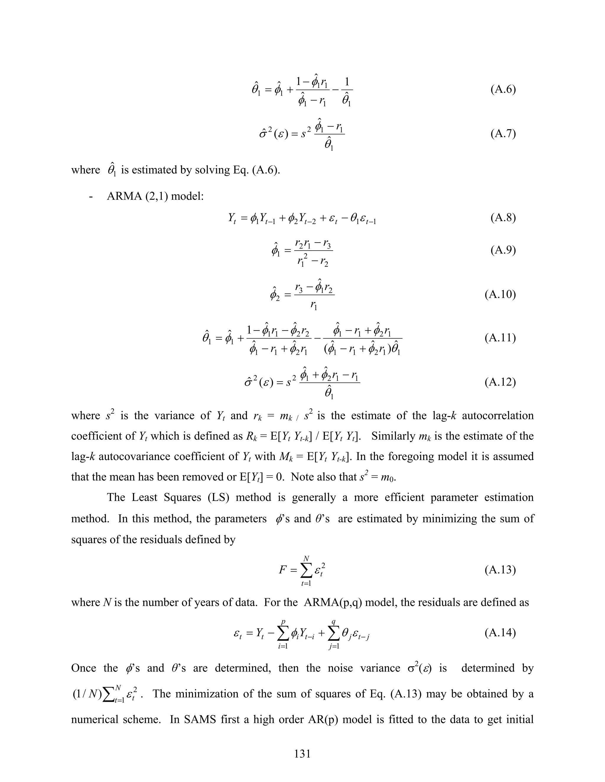 131
111
11
11
ˆ
1
ˆ
ˆ1ˆˆ
θφ
φ
φθ −
−
−
+=
r
r
(A.6)
1
1122
ˆ
ˆ
)(ˆ
θ
φ
εσ
r
s
−
= (A.7)
where 1
ˆθ is estimated by solving Eq. (A.6).
- ARMA (2,1) model:
112211 −−− −++= ttttt YYY εθεφφ (A.8)
2
2
1
312
1
ˆ
rr
rrr
−
−
=φ (A.9)
1
213
2
ˆ
ˆ
r
rr φ
φ
−
= (A.10)
11211
1211
1211
2211
11
ˆ)ˆˆ(
ˆˆ
ˆˆ
ˆˆ1ˆˆ
θφφ
φφ
φφ
φφ
φθ
rr
rr
rr
rr
+−
+−
−
+−
−−
+= (A.11)
1
112122
ˆ
ˆˆ
)(ˆ
θ
φφ
εσ
rr
s
−+
= (A.12)
where s2
is the variance of Yt and rk = mk / s2
is the estimate of the lag-k autocorrelation
coefficient of Yt which is defined as Rk = E[Yt Yt-k] / E[Yt Yt]. Similarly mk is the estimate of the
lag-k autocovariance coefficient of Yt with Mk = E[Yt Yt-k]. In the foregoing model it is assumed
that the mean has been removed or E[Yt] = 0. Note also that s2
= m0.
The Least Squares (LS) method is generally a more efficient parameter estimation
method. In this method, the parameters φ’s and θ’s are estimated by minimizing the sum of
squares of the residuals defined by
∑
=
=
N
t
tF
1
2
ε (A.13)
where N is the number of years of data. For the ARMA(p,q) model, the residuals are defined as
∑∑
=
−
=
− +−=
q
j
jtj
p
i
ititt YY
11
εθφε (A.14)
Once the φ’s and θ’s are determined, then the noise variance σ2
(ε) is determined by
∑=
N
t tN 1
2
)/1( ε . The minimization of the sum of squares of Eq. (A.13) may be obtained by a
numerical scheme. In SAMS first a high order AR(p) model is fitted to the data to get initial
 