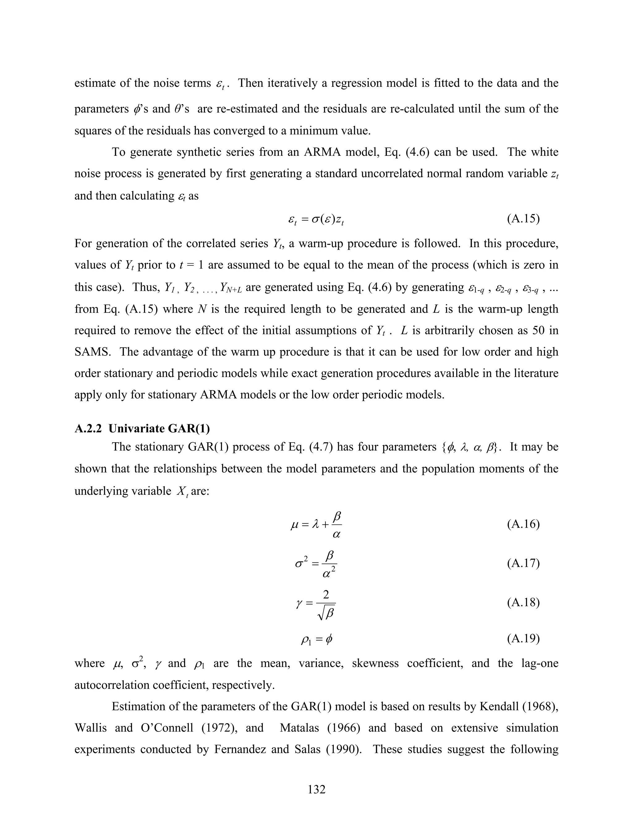 132
estimate of the noise terms tε . Then iteratively a regression model is fitted to the data and the
parameters φ’s and θ’s are re-estimated and the residuals are re-calculated until the sum of the
squares of the residuals has converged to a minimum value.
To generate synthetic series from an ARMA model, Eq. (4.6) can be used. The white
noise process is generated by first generating a standard uncorrelated normal random variable zt
and then calculating εt as
tt z)(εσε = (A.15)
For generation of the correlated series Yt, a warm-up procedure is followed. In this procedure,
values of Yt prior to t = 1 are assumed to be equal to the mean of the process (which is zero in
this case). Thus, Y1 , Y2 , . . . , YN+L are generated using Eq. (4.6) by generating ε1-q , ε2-q , ε3-q , ...
from Eq. (A.15) where N is the required length to be generated and L is the warm-up length
required to remove the effect of the initial assumptions of Yt . L is arbitrarily chosen as 50 in
SAMS. The advantage of the warm up procedure is that it can be used for low order and high
order stationary and periodic models while exact generation procedures available in the literature
apply only for stationary ARMA models or the low order periodic models.
A.2.2 Univariate GAR(1)
The stationary GAR(1) process of Eq. (4.7) has four parameters {φ, λ, α, β}. It may be
shown that the relationships between the model parameters and the population moments of the
underlying variable tX are:
α
β
λμ += (A.16)
2
2
α
β
σ = (A.17)
β
γ
2
= (A.18)
φρ =1 (A.19)
where μ, σ2
, γ and ρ1 are the mean, variance, skewness coefficient, and the lag-one
autocorrelation coefficient, respectively.
Estimation of the parameters of the GAR(1) model is based on results by Kendall (1968),
Wallis and O’Connell (1972), and Matalas (1966) and based on extensive simulation
experiments conducted by Fernandez and Salas (1990). These studies suggest the following
 