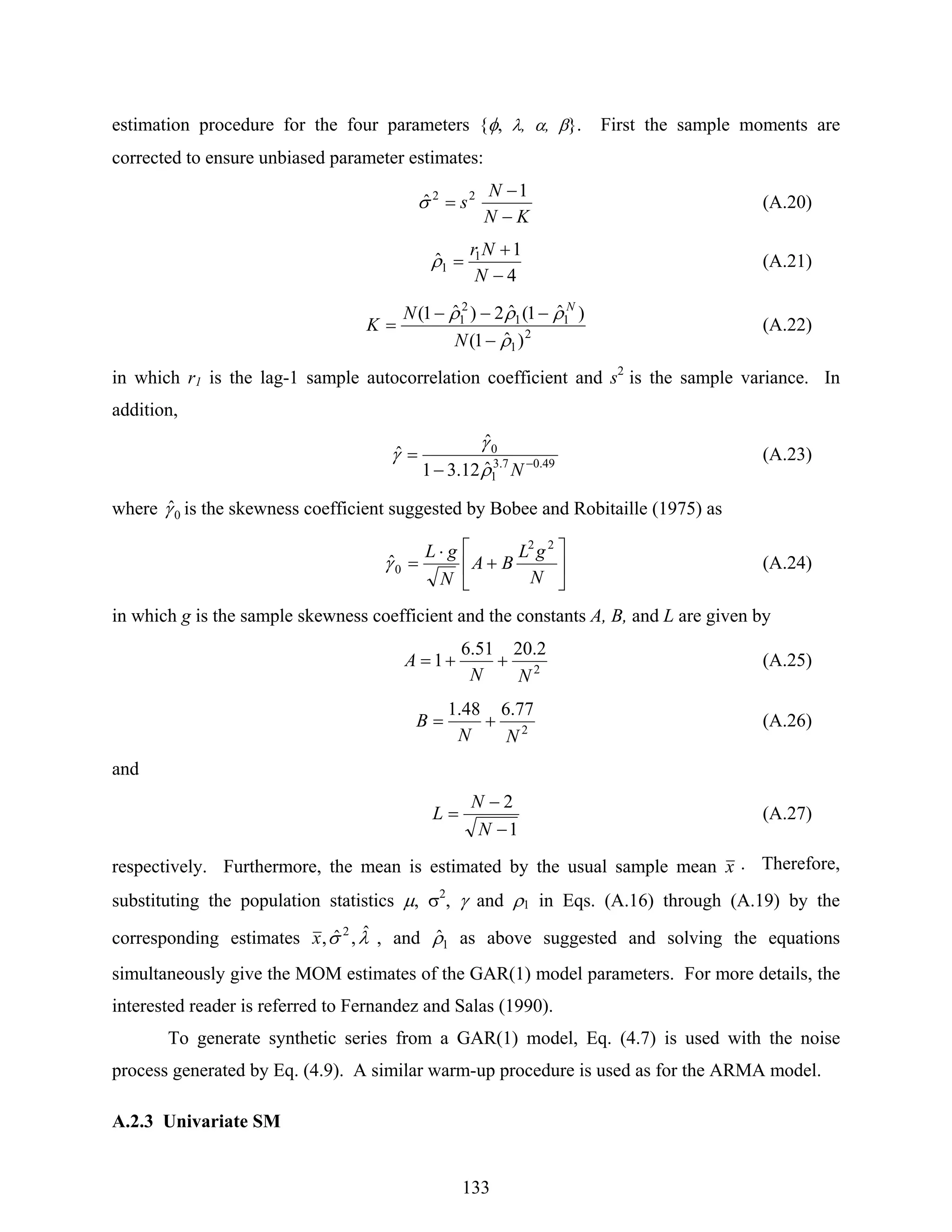 133
estimation procedure for the four parameters {φ, λ, α, β}. First the sample moments are
corrected to ensure unbiased parameter estimates:
KN
N
s
−
−
=
1
ˆ 22
σ (A.20)
4
1
ˆ 1
1
−
+
=
N
Nr
ρ (A.21)
2
1
11
2
1
)ˆ1(
)ˆ1(ˆ2)ˆ1(
ρ
ρρρ
−
−−−
=
N
N
K
N
(A.22)
in which r1 is the lag-1 sample autocorrelation coefficient and s2
is the sample variance. In
addition,
49.07.3
1
0
ˆ12.31
ˆ
ˆ −
−
=
Nρ
γ
γ (A.23)
where 0ˆγ is the skewness coefficient suggested by Bobee and Robitaille (1975) as
⎥
⎦
⎤
⎢
⎣
⎡
+
⋅
=
N
gL
BA
N
gL 22
0ˆγ (A.24)
in which g is the sample skewness coefficient and the constants A, B, and L are given by
2
2.2051.6
1
NN
A ++= (A.25)
2
77.648.1
NN
B += (A.26)
and
1
2
−
−
=
N
N
L (A.27)
respectively. Furthermore, the mean is estimated by the usual sample mean x . Therefore,
substituting the population statistics μ, σ2
, γ and ρ1 in Eqs. (A.16) through (A.19) by the
corresponding estimates λσ ˆ,ˆ, 2
x , and 1ˆρ as above suggested and solving the equations
simultaneously give the MOM estimates of the GAR(1) model parameters. For more details, the
interested reader is referred to Fernandez and Salas (1990).
To generate synthetic series from a GAR(1) model, Eq. (4.7) is used with the noise
process generated by Eq. (4.9). A similar warm-up procedure is used as for the ARMA model.
A.2.3 Univariate SM
 