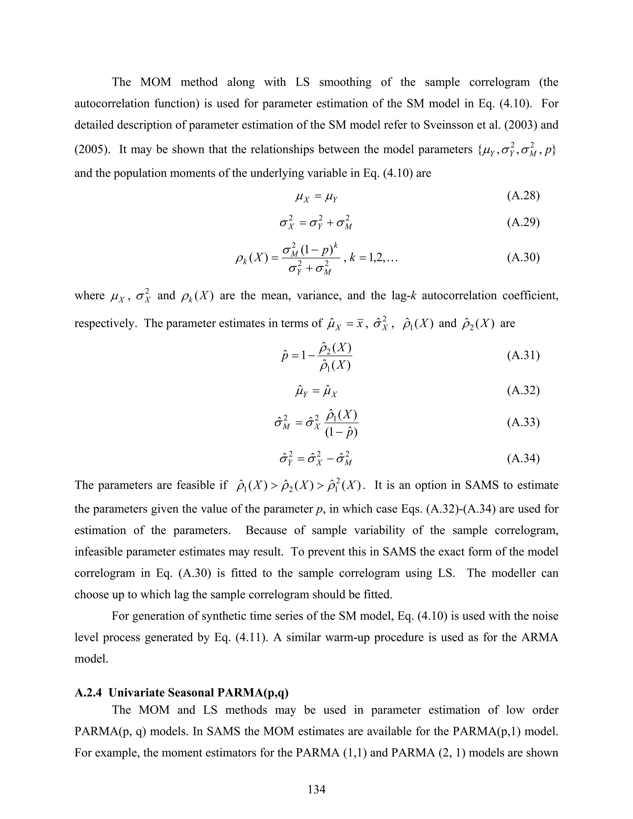 134
The MOM method along with LS smoothing of the sample correlogram (the
autocorrelation function) is used for parameter estimation of the SM model in Eq. (4.10). For
detailed description of parameter estimation of the SM model refer to Sveinsson et al. (2003) and
(2005). It may be shown that the relationships between the model parameters },,,{ 22
pMYY σσμ
and the population moments of the underlying variable in Eq. (4.10) are
YX μμ = (A.28)
222
MYX σσσ += (A.29)
K,2,1,
)1(
)( 22
2
=
+
−
= k
p
X
MY
k
M
k
σσ
σ
ρ (A.30)
where Xμ , 2
Xσ and )(Xkρ are the mean, variance, and the lag-k autocorrelation coefficient,
respectively. The parameter estimates in terms of xX =μˆ , 2
ˆXσ , )(ˆ1 Xρ and )(ˆ2 Xρ are
)(ˆ
)(ˆ
1ˆ
1
2
X
X
p
ρ
ρ
−= (A.31)
XY μμ ˆˆ = (A.32)
)ˆ1(
)(ˆ
ˆˆ 122
p
X
XM
−
=
ρ
σσ (A.33)
222
ˆˆˆ MXY σσσ −= (A.34)
The parameters are feasible if )(ˆ)(ˆ)(ˆ 2
121 XXX ρρρ >> . It is an option in SAMS to estimate
the parameters given the value of the parameter p, in which case Eqs. (A.32)-(A.34) are used for
estimation of the parameters. Because of sample variability of the sample correlogram,
infeasible parameter estimates may result. To prevent this in SAMS the exact form of the model
correlogram in Eq. (A.30) is fitted to the sample correlogram using LS. The modeller can
choose up to which lag the sample correlogram should be fitted.
For generation of synthetic time series of the SM model, Eq. (4.10) is used with the noise
level process generated by Eq. (4.11). A similar warm-up procedure is used as for the ARMA
model.
A.2.4 Univariate Seasonal PARMA(p,q)
The MOM and LS methods may be used in parameter estimation of low order
PARMA(p, q) models. In SAMS the MOM estimates are available for the PARMA(p,1) model.
For example, the moment estimators for the PARMA (1,1) and PARMA (2, 1) models are shown
 