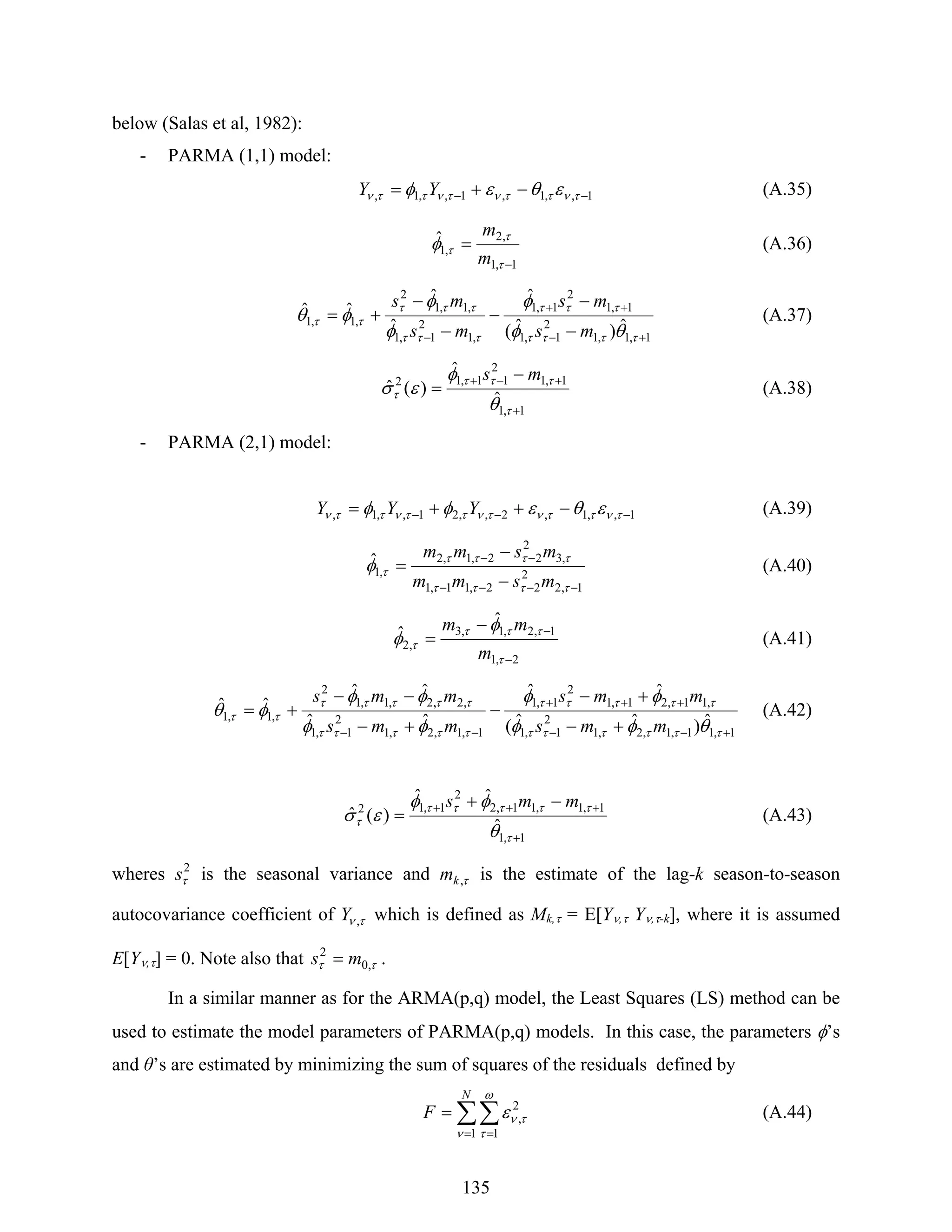 135
below (Salas et al, 1982):
- PARMA (1,1) model:
1,,1,1,,1, −− −+= τνττντνττν εθεφ YY (A.35)
1,1
,2
,1
ˆ
−
=
τ
τ
τφ
m
m
(A.36)
1,1,1
2
1,1
1,1
2
1,1
,1
2
1,1
,1,1
2
,1,1
ˆ)ˆ(
ˆ
ˆ
ˆ
ˆˆ
+−
++
− −
−
−
−
−
+=
ττττ
τττ
τττ
τττ
ττ
θφ
φ
φ
φ
φθ
ms
ms
ms
ms
(A.37)
1,1
1,1
2
11,12
ˆ
ˆ
)(ˆ
+
+−+ −
=
τ
τττ
τ
θ
φ
εσ
ms
(A.38)
- PARMA (2,1) model:
1,,1,2,,21,,1, −−− −++= τνττντνττνττν εθεφφ YYY (A.39)
1,2
2
22,11,1
,3
2
22,1,2
,1
ˆ
−−−−
−−
−
−
=
ττττ
ττττ
τφ
msmm
msmm
(A.40)
2,1
1,2,1,3
,2
ˆ
ˆ
−
−−
=
τ
τττ
τ
φ
φ
m
mm
(A.41)
1,11,1,2,1
2
1,1
,11,21,1
2
1,1
1,1,2,1
2
1,1
,2,2,1,1
2
,1,1 ˆ)ˆˆ(
ˆˆ
ˆˆ
ˆˆ
ˆˆ
+−−
+++
−− +−
+−
−
+−
−−
+=
ττττττ
τττττ
τττττ
τττττ
ττ
θφφ
φφ
φφ
φφ
φθ
mms
mms
mms
mms
(A.42)
1,1
1,1,11,2
2
1,12
ˆ
ˆˆ
)(ˆ
+
+++ −+
=
τ
τττττ
τ
θ
φφ
εσ
mms
(A.43)
wheres 2
τs is the seasonal variance and τ,km is the estimate of the lag-k season-to-season
autocovariance coefficient of τν ,Y which is defined as Mk,τ = E[Yν,τ Yν,τ-k], where it is assumed
E[Yν,τ] = 0. Note also that ττ ,0
2
ms = .
In a similar manner as for the ARMA(p,q) model, the Least Squares (LS) method can be
used to estimate the model parameters of PARMA(p,q) models. In this case, the parameters φ’s
and θ’s are estimated by minimizing the sum of squares of the residuals defined by
∑∑
= =
=
N
F
1 1
2
,
ν
ω
τ
τνε (A.44)
 