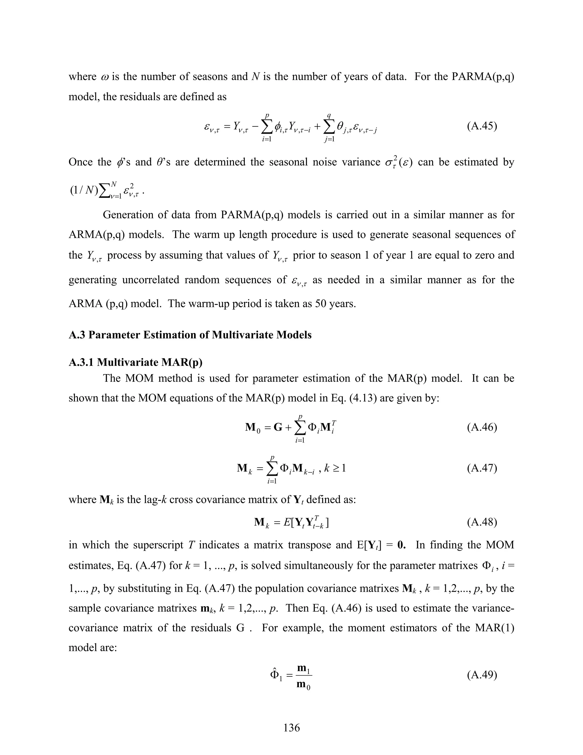 136
where ω is the number of seasons and N is the number of years of data. For the PARMA(p,q)
model, the residuals are defined as
∑∑
=
−
=
− +−=
q
j
jj
p
i
ii YY
1
,,
1
,,,, τνττνττντν εθφε (A.45)
Once the φ’s and θ’s are determined the seasonal noise variance )(2
εστ can be estimated by
∑ =
N
N 1
2
,)/1( ν τνε .
Generation of data from PARMA(p,q) models is carried out in a similar manner as for
ARMA(p,q) models. The warm up length procedure is used to generate seasonal sequences of
the τν ,Y process by assuming that values of τν ,Y prior to season 1 of year 1 are equal to zero and
generating uncorrelated random sequences of τνε , as needed in a similar manner as for the
ARMA (p,q) model. The warm-up period is taken as 50 years.
A.3 Parameter Estimation of Multivariate Models
A.3.1 Multivariate MAR(p)
The MOM method is used for parameter estimation of the MAR(p) model. It can be
shown that the MOM equations of the MAR(p) model in Eq. (4.13) are given by:
∑
=
Φ+=
p
i
T
ii
1
0 MGM (A.46)
∑
=
− ≥Φ=
p
i
ikik k
1
1,MM (A.47)
where Mk is the lag-k cross covariance matrix of Yt defined as:
][ T
kttk E −= YYM (A.48)
in which the superscript T indicates a matrix transpose and E[Yt] = 0. In finding the MOM
estimates, Eq. (A.47) for k = 1, ..., p, is solved simultaneously for the parameter matrixes iΦ , i =
1,..., p, by substituting in Eq. (A.47) the population covariance matrixes Mk , k = 1,2,..., p, by the
sample covariance matrixes mk, k = 1,2,..., p. Then Eq. (A.46) is used to estimate the variance-
covariance matrix of the residuals G . For example, the moment estimators of the MAR(1)
model are:
0
1
1
ˆ
m
m
=Φ (A.49)
 