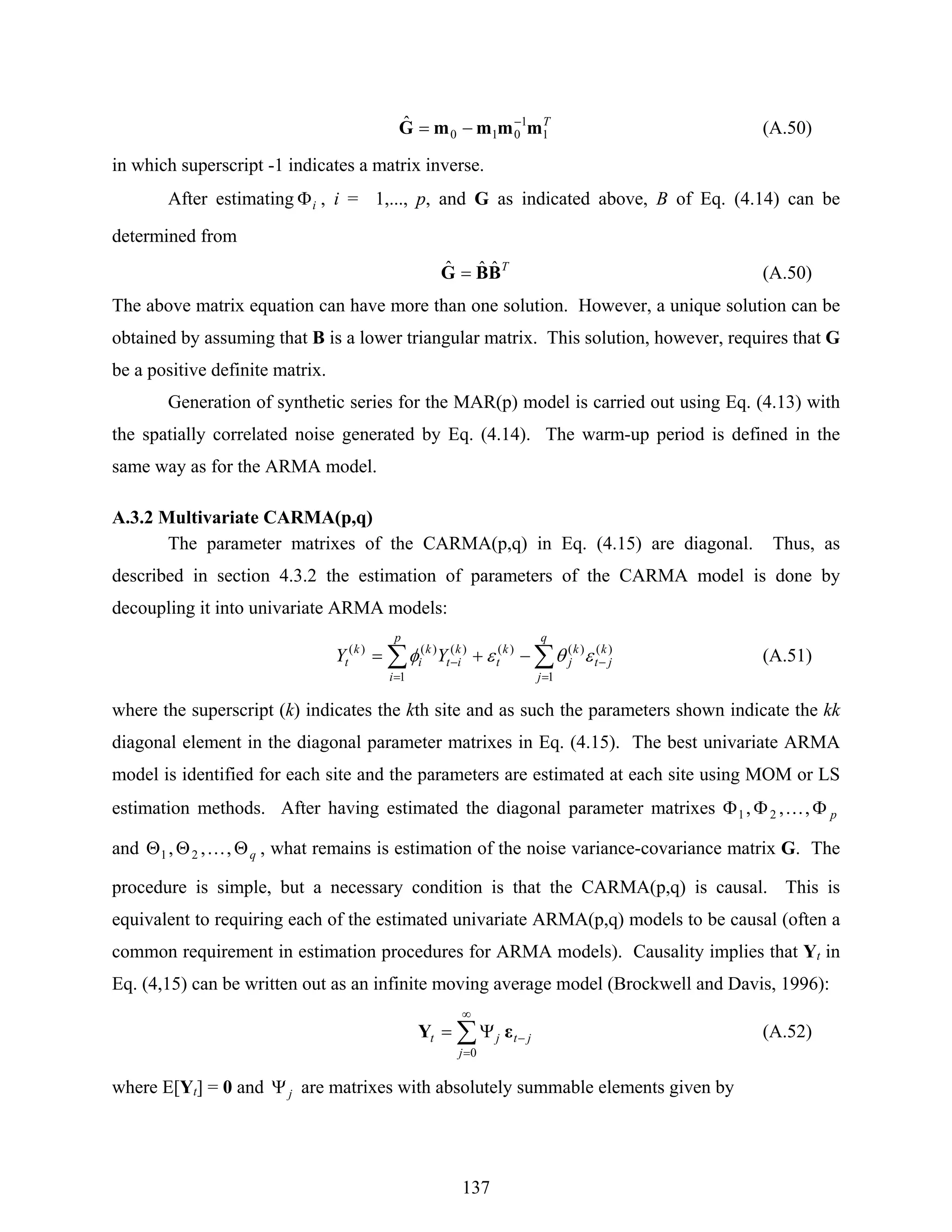 137
T
1
1
010
ˆ mmmmG −
−= (A.50)
in which superscript -1 indicates a matrix inverse.
After estimating iΦ , i = 1,..., p, and G as indicated above, B of Eq. (4.14) can be
determined from
T
BBG ˆˆˆ = (A.50)
The above matrix equation can have more than one solution. However, a unique solution can be
obtained by assuming that B is a lower triangular matrix. This solution, however, requires that G
be a positive definite matrix.
Generation of synthetic series for the MAR(p) model is carried out using Eq. (4.13) with
the spatially correlated noise generated by Eq. (4.14). The warm-up period is defined in the
same way as for the ARMA model.
A.3.2 Multivariate CARMA(p,q)
The parameter matrixes of the CARMA(p,q) in Eq. (4.15) are diagonal. Thus, as
described in section 4.3.2 the estimation of parameters of the CARMA model is done by
decoupling it into univariate ARMA models:
∑∑
=
−
=
− −+=
q
j
k
jt
k
j
k
t
p
i
k
it
k
i
k
t YY
1
)()()(
1
)()()(
εθεφ (A.51)
where the superscript (k) indicates the kth site and as such the parameters shown indicate the kk
diagonal element in the diagonal parameter matrixes in Eq. (4.15). The best univariate ARMA
model is identified for each site and the parameters are estimated at each site using MOM or LS
estimation methods. After having estimated the diagonal parameter matrixes pΦΦΦ ,,, 21 K
and qΘΘΘ ,,, 21 K , what remains is estimation of the noise variance-covariance matrix G. The
procedure is simple, but a necessary condition is that the CARMA(p,q) is causal. This is
equivalent to requiring each of the estimated univariate ARMA(p,q) models to be causal (often a
common requirement in estimation procedures for ARMA models). Causality implies that Yt in
Eq. (4,15) can be written out as an infinite moving average model (Brockwell and Davis, 1996):
∑
∞
=
−Ψ=
0j
jtjt εY (A.52)
where E[Yt] = 0 and jΨ are matrixes with absolutely summable elements given by
 