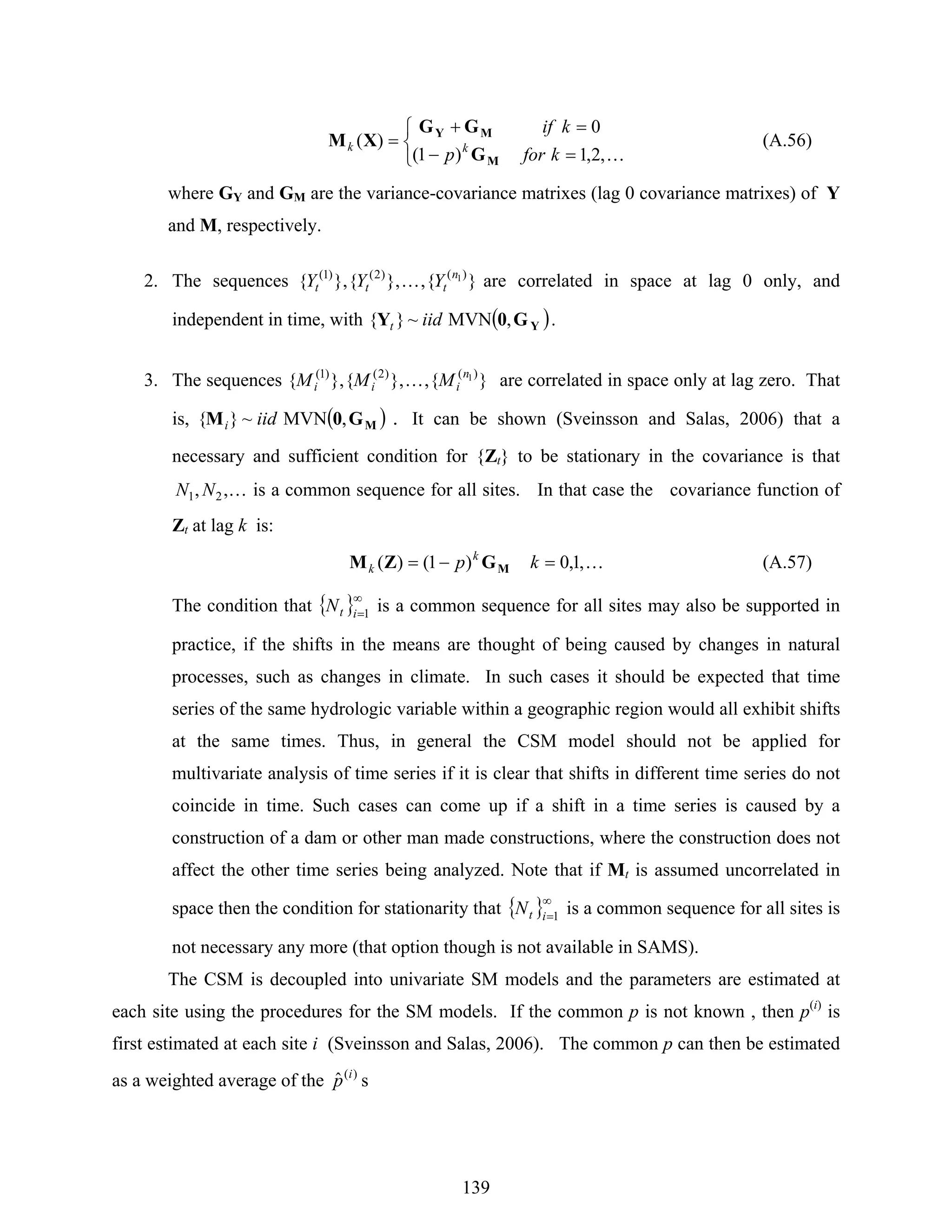 139
⎩
⎨
⎧
=
=
−
+
=
K,2,1
0
)1(
)(
kfor
kif
p kk
M
MY
G
GG
XM (A.56)
where GY and GM are the variance-covariance matrixes (lag 0 covariance matrixes) of Y
and M, respectively.
2. The sequences }{,},{},{ )()2()1( 1n
ttt YYY K are correlated in space at lag 0 only, and
independent in time, with ( )YG0Y ,MVN~}{ iidt .
3. The sequences }{,},{},{ )()2()1( 1n
iii MMM K are correlated in space only at lag zero. That
is, ( )MG0M ,MVN~}{ iidi . It can be shown (Sveinsson and Salas, 2006) that a
necessary and sufficient condition for {Zt} to be stationary in the covariance is that
K,, 21 NN is a common sequence for all sites. In that case the covariance function of
Zt at lag k is:
K,1,0)1()( =−= kp k
k MGZM (A.57)
The condition that { }∞
=1itN is a common sequence for all sites may also be supported in
practice, if the shifts in the means are thought of being caused by changes in natural
processes, such as changes in climate. In such cases it should be expected that time
series of the same hydrologic variable within a geographic region would all exhibit shifts
at the same times. Thus, in general the CSM model should not be applied for
multivariate analysis of time series if it is clear that shifts in different time series do not
coincide in time. Such cases can come up if a shift in a time series is caused by a
construction of a dam or other man made constructions, where the construction does not
affect the other time series being analyzed. Note that if Mt is assumed uncorrelated in
space then the condition for stationarity that { }∞
=1itN is a common sequence for all sites is
not necessary any more (that option though is not available in SAMS).
The CSM is decoupled into univariate SM models and the parameters are estimated at
each site using the procedures for the SM models. If the common p is not known , then p(i)
is
first estimated at each site i (Sveinsson and Salas, 2006). The common p can then be estimated
as a weighted average of the )(
ˆ i
p s
 