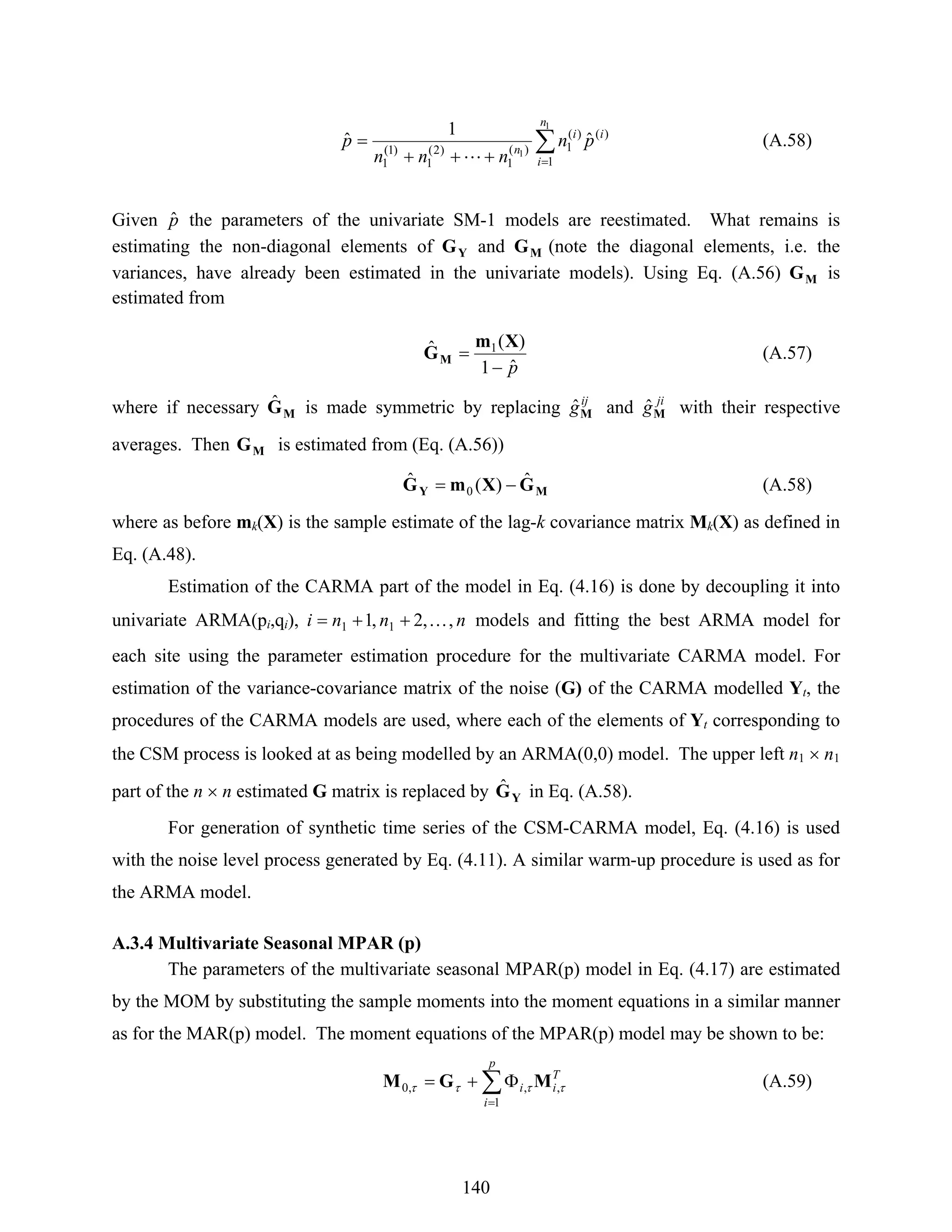 140
∑
=+++
=
1
1
1
)()(
1)(
1
)2(
1
)1(
1
ˆ
1
ˆ
n
i
ii
n
pn
nnn
p
L
(A.58)
Given pˆ the parameters of the univariate SM-1 models are reestimated. What remains is
estimating the non-diagonal elements of YG and MG (note the diagonal elements, i.e. the
variances, have already been estimated in the univariate models). Using Eq. (A.56) MG is
estimated from
pˆ1
)(ˆ 1
−
=
Xm
GM (A.57)
where if necessary MGˆ is made symmetric by replacing ij
gMˆ and ji
gMˆ with their respective
averages. Then MG is estimated from (Eq. (A.56))
MY GXmG ˆ)(ˆ
0 −= (A.58)
where as before mk(X) is the sample estimate of the lag-k covariance matrix Mk(X) as defined in
Eq. (A.48).
Estimation of the CARMA part of the model in Eq. (4.16) is done by decoupling it into
univariate ARMA(pi,qi), nnni ,,2,1 11 K++= models and fitting the best ARMA model for
each site using the parameter estimation procedure for the multivariate CARMA model. For
estimation of the variance-covariance matrix of the noise (G) of the CARMA modelled Yt, the
procedures of the CARMA models are used, where each of the elements of Yt corresponding to
the CSM process is looked at as being modelled by an ARMA(0,0) model. The upper left n1 × n1
part of the n × n estimated G matrix is replaced by YGˆ in Eq. (A.58).
For generation of synthetic time series of the CSM-CARMA model, Eq. (4.16) is used
with the noise level process generated by Eq. (4.11). A similar warm-up procedure is used as for
the ARMA model.
A.3.4 Multivariate Seasonal MPAR (p)
The parameters of the multivariate seasonal MPAR(p) model in Eq. (4.17) are estimated
by the MOM by substituting the sample moments into the moment equations in a similar manner
as for the MAR(p) model. The moment equations of the MPAR(p) model may be shown to be:
∑
=
Φ+=
p
i
T
ii
1
,,,0 ττττ MGM (A.59)
 