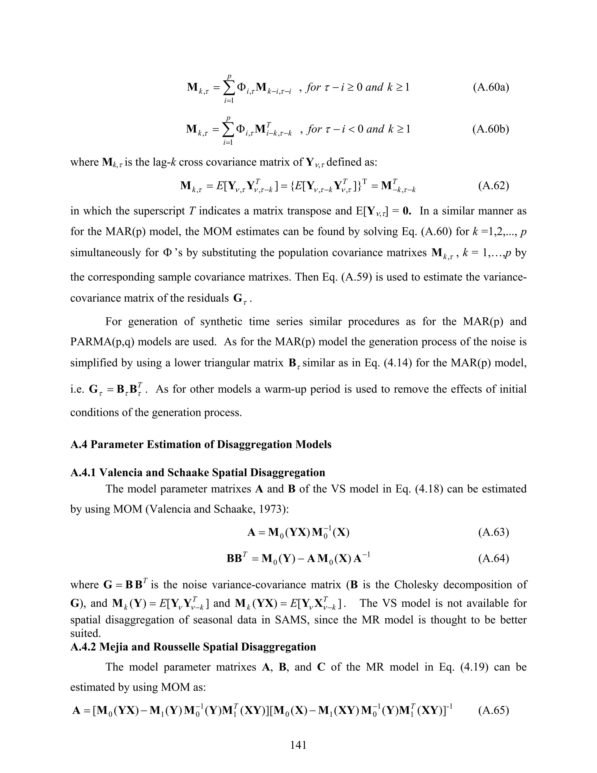141
∑
=
−− ≥≥−Φ=
p
i
iikik kandifor
1
,,, 10, ττττ MM (A.60a)
∑
=
−− ≥<−Φ=
p
i
T
kkiik kandifor
1
,,, 10, ττττ MM (A.60b)
where Mk,τ is the lag-k cross covariance matrix of Yν,τ defined as:
T
kk
T
k
T
kk EE −−−− === ττντντντντ ,
T
,,,,, ]}[{][ MYYYYM (A.62)
in which the superscript T indicates a matrix transpose and E[Yν,τ] = 0. In a similar manner as
for the MAR(p) model, the MOM estimates can be found by solving Eq. (A.60) for k =1,2,..., p
simultaneously for Φ ’s by substituting the population covariance matrixes τ,kM , k = 1,…,p by
the corresponding sample covariance matrixes. Then Eq. (A.59) is used to estimate the variance-
covariance matrix of the residuals τG .
For generation of synthetic time series similar procedures as for the MAR(p) and
PARMA(p,q) models are used. As for the MAR(p) model the generation process of the noise is
simplified by using a lower triangular matrix τB similar as in Eq. (4.14) for the MAR(p) model,
i.e. T
τττ BBG = . As for other models a warm-up period is used to remove the effects of initial
conditions of the generation process.
A.4 Parameter Estimation of Disaggregation Models
A.4.1 Valencia and Schaake Spatial Disaggregation
The model parameter matrixes A and B of the VS model in Eq. (4.18) can be estimated
by using MOM (Valencia and Schaake, 1973):
)()( 1
00 XMYXMA −
= (A.63)
1
00 )()( −
−= AXMAYMBBT
(A.64)
where T
BBG = is the noise variance-covariance matrix (B is the Cholesky decomposition of
G), and ][)( T
kk E −= νν YYYM and ][)( T
kk E −= νν XYYXM . The VS model is not available for
spatial disaggregation of seasonal data in SAMS, since the MR model is thought to be better
suited.
A.4.2 Mejia and Rousselle Spatial Disaggregation
The model parameter matrixes A, B, and C of the MR model in Eq. (4.19) can be
estimated by using MOM as:
-1
1
1
0101
1
010 ])()()()(][)()()()([ XYMYMXYMXMXYMYMYMYXMA TT −−
−−= (A.65)
 