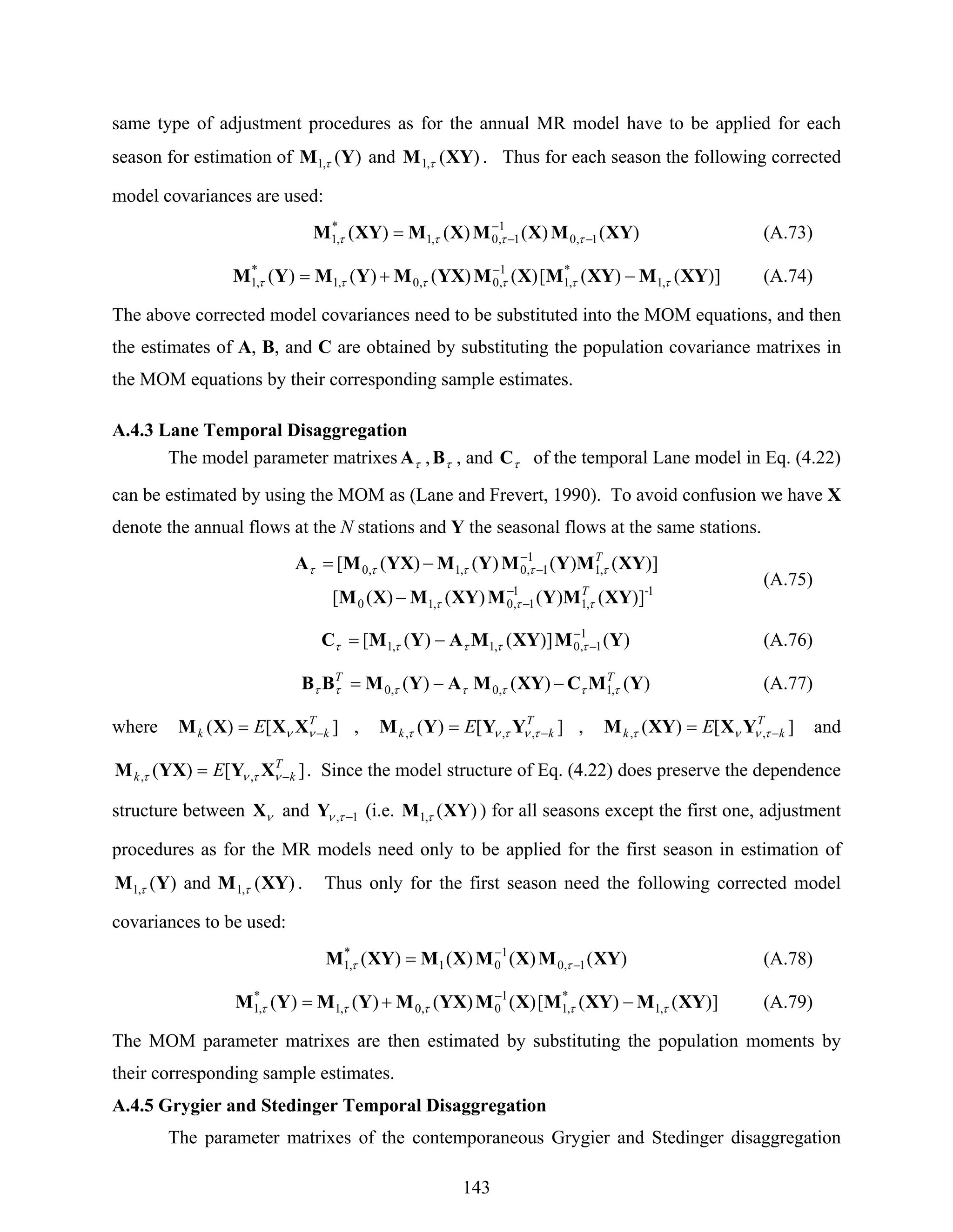 143
same type of adjustment procedures as for the annual MR model have to be applied for each
season for estimation of )(,1 YM τ and )(,1 XYM τ . Thus for each season the following corrected
model covariances are used:
)()()()( 1,0
1
1,0,1
*
,1 XYMXMXMXYM −
−
−= ττττ (A.73)
])()([)()()()( ,1
*
,1
1
,0,0,1
*
,1 XYMXYMXMYXMYMYM ττττττ −+= −
(A.74)
The above corrected model covariances need to be substituted into the MOM equations, and then
the estimates of A, B, and C are obtained by substituting the population covariance matrixes in
the MOM equations by their corresponding sample estimates.
A.4.3 Lane Temporal Disaggregation
The model parameter matrixes τA , τB , and τC of the temporal Lane model in Eq. (4.22)
can be estimated by using the MOM as (Lane and Frevert, 1990). To avoid confusion we have X
denote the annual flows at the N stations and Y the seasonal flows at the same stations.
1-
,1
1
1,0,10
,1
1
1,0,1,0
])()()()([
])()()()([
XYMYMXYMXM
XYMYMYMYXMA
T
T
τττ
τττττ
−
−
−
−
−
−=
(A.75)
)(])()([ 1
1,0,1,1 YMXYMAYMC −
−−= τττττ (A.76)
)()()( ,1,0,0 YMCXYMAYMBB TT
τττττττ −−= (A.77)
where ][)( T
kk E −= νν XXXM , ][)( ,,,
T
kk E −= τντντ YYYM , ][)( ,,
T
kk E −= τνντ YXXYM and
][)( ,,
T
kk E −= ντντ XYYXM . Since the model structure of Eq. (4.22) does preserve the dependence
structure between νX and 1, −τνY (i.e. )(,1 XYM τ ) for all seasons except the first one, adjustment
procedures as for the MR models need only to be applied for the first season in estimation of
)(,1 YM τ and )(,1 XYM τ . Thus only for the first season need the following corrected model
covariances to be used:
)()()()( 1,0
1
01
*
,1 XYMXMXMXYM −
−
= ττ (A.78)
])()([)()()()( ,1
*
,1
1
0,0,1
*
,1 XYMXYMXMYXMYMYM τττττ −+= −
(A.79)
The MOM parameter matrixes are then estimated by substituting the population moments by
their corresponding sample estimates.
A.4.5 Grygier and Stedinger Temporal Disaggregation
The parameter matrixes of the contemporaneous Grygier and Stedinger disaggregation
 
