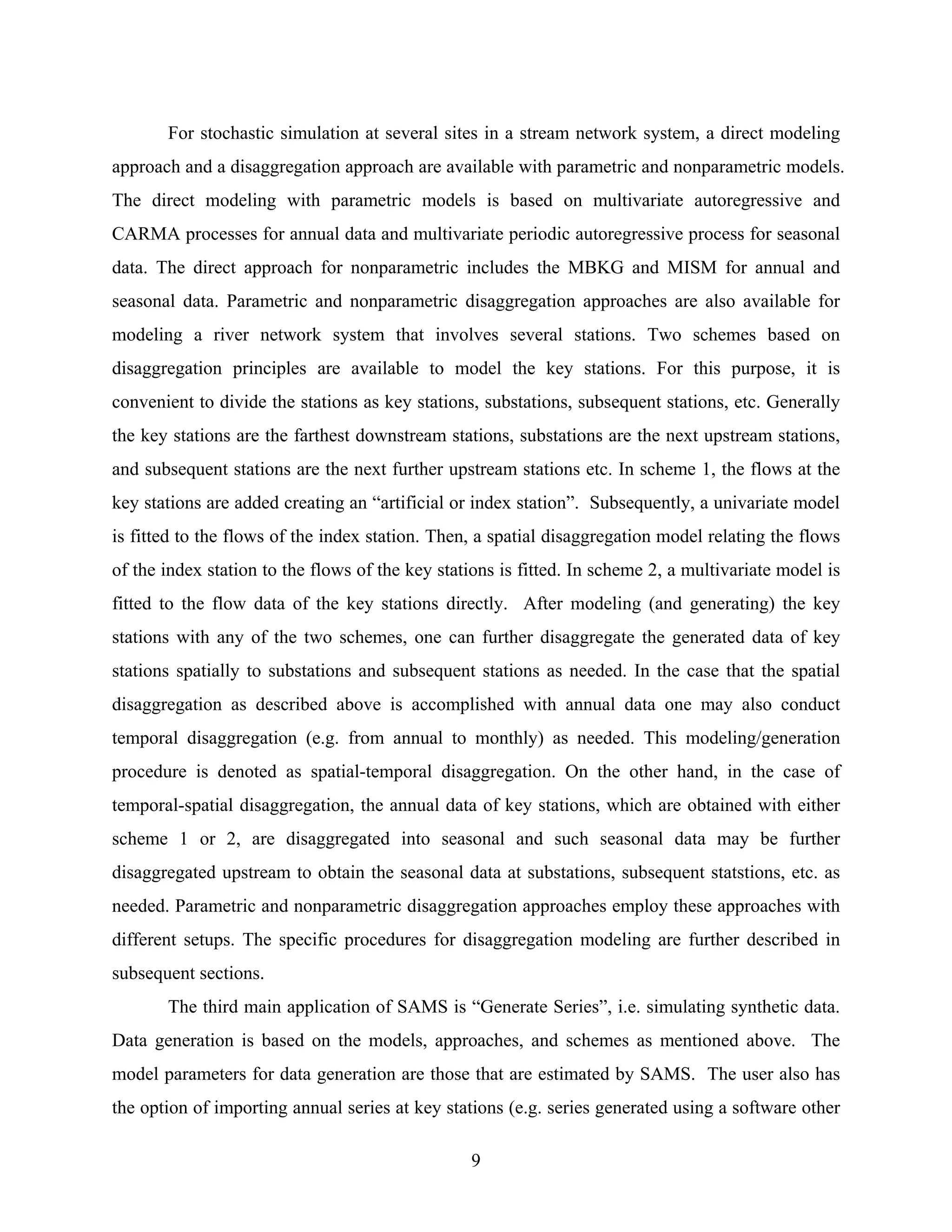 9
For stochastic simulation at several sites in a stream network system, a direct modeling
approach and a disaggregation approach are available with parametric and nonparametric models.
The direct modeling with parametric models is based on multivariate autoregressive and
CARMA processes for annual data and multivariate periodic autoregressive process for seasonal
data. The direct approach for nonparametric includes the MBKG and MISM for annual and
seasonal data. Parametric and nonparametric disaggregation approaches are also available for
modeling a river network system that involves several stations. Two schemes based on
disaggregation principles are available to model the key stations. For this purpose, it is
convenient to divide the stations as key stations, substations, subsequent stations, etc. Generally
the key stations are the farthest downstream stations, substations are the next upstream stations,
and subsequent stations are the next further upstream stations etc. In scheme 1, the flows at the
key stations are added creating an “artificial or index station”. Subsequently, a univariate model
is fitted to the flows of the index station. Then, a spatial disaggregation model relating the flows
of the index station to the flows of the key stations is fitted. In scheme 2, a multivariate model is
fitted to the flow data of the key stations directly. After modeling (and generating) the key
stations with any of the two schemes, one can further disaggregate the generated data of key
stations spatially to substations and subsequent stations as needed. In the case that the spatial
disaggregation as described above is accomplished with annual data one may also conduct
temporal disaggregation (e.g. from annual to monthly) as needed. This modeling/generation
procedure is denoted as spatial-temporal disaggregation. On the other hand, in the case of
temporal-spatial disaggregation, the annual data of key stations, which are obtained with either
scheme 1 or 2, are disaggregated into seasonal and such seasonal data may be further
disaggregated upstream to obtain the seasonal data at substations, subsequent statstions, etc. as
needed. Parametric and nonparametric disaggregation approaches employ these approaches with
different setups. The specific procedures for disaggregation modeling are further described in
subsequent sections.
The third main application of SAMS is “Generate Series”, i.e. simulating synthetic data.
Data generation is based on the models, approaches, and schemes as mentioned above. The
model parameters for data generation are those that are estimated by SAMS. The user also has
the option of importing annual series at key stations (e.g. series generated using a software other
 