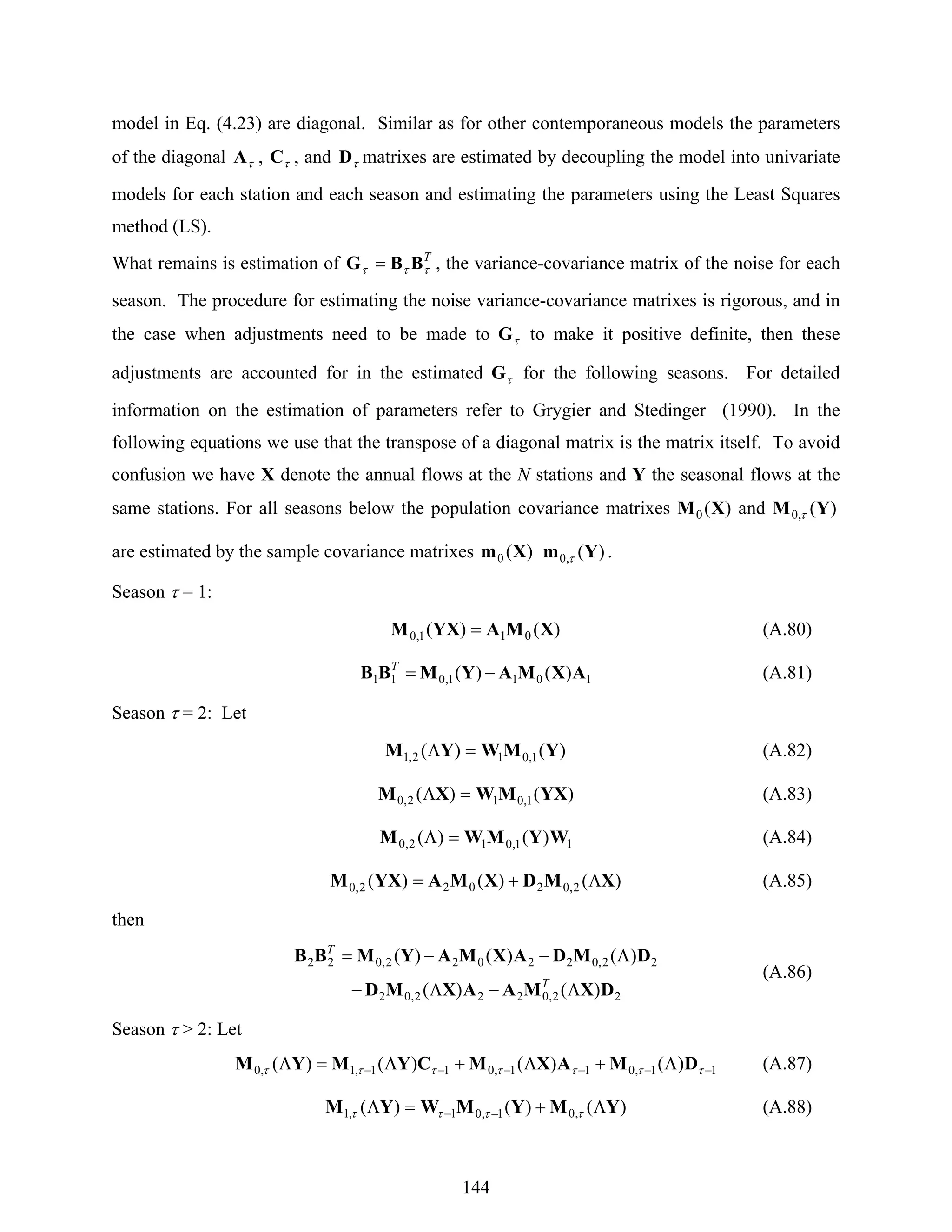 144
model in Eq. (4.23) are diagonal. Similar as for other contemporaneous models the parameters
of the diagonal τA , τC , and τD matrixes are estimated by decoupling the model into univariate
models for each station and each season and estimating the parameters using the Least Squares
method (LS).
What remains is estimation of T
τττ BBG = , the variance-covariance matrix of the noise for each
season. The procedure for estimating the noise variance-covariance matrixes is rigorous, and in
the case when adjustments need to be made to τG to make it positive definite, then these
adjustments are accounted for in the estimated τG for the following seasons. For detailed
information on the estimation of parameters refer to Grygier and Stedinger (1990). In the
following equations we use that the transpose of a diagonal matrix is the matrix itself. To avoid
confusion we have X denote the annual flows at the N stations and Y the seasonal flows at the
same stations. For all seasons below the population covariance matrixes )(0 XM and )(,0 YM τ
are estimated by the sample covariance matrixes )(0 Xm )(,0 Ym τ .
Season τ = 1:
)()( 011,0 XMAYXM = (A.80)
1011,011 )()( AXMAYMBB −=T
(A.81)
Season τ = 2: Let
)()( 1,012,1 YMWYM =Λ (A.82)
)()( 1,012,0 YXMWXM =Λ (A.83)
11,012,0 )()( WYMWM =Λ (A.84)
)()()( 2,02022,0 XMDXMAYXM Λ+= (A.85)
then
22,0222,02
22,022022,022
)()(
)()()(
DXMAAXMD
DMDAXMAYMBB
Λ−Λ−
Λ−−=
T
T
(A.86)
Season τ > 2: Let
11,011,011,1,0 )()()()( −−−−−− Λ+Λ+Λ=Λ τττττττ DMAXMCYMYM (A.87)
)()()( ,01,01,1 YMYMWYM Λ+=Λ −− ττττ (A.88)
 