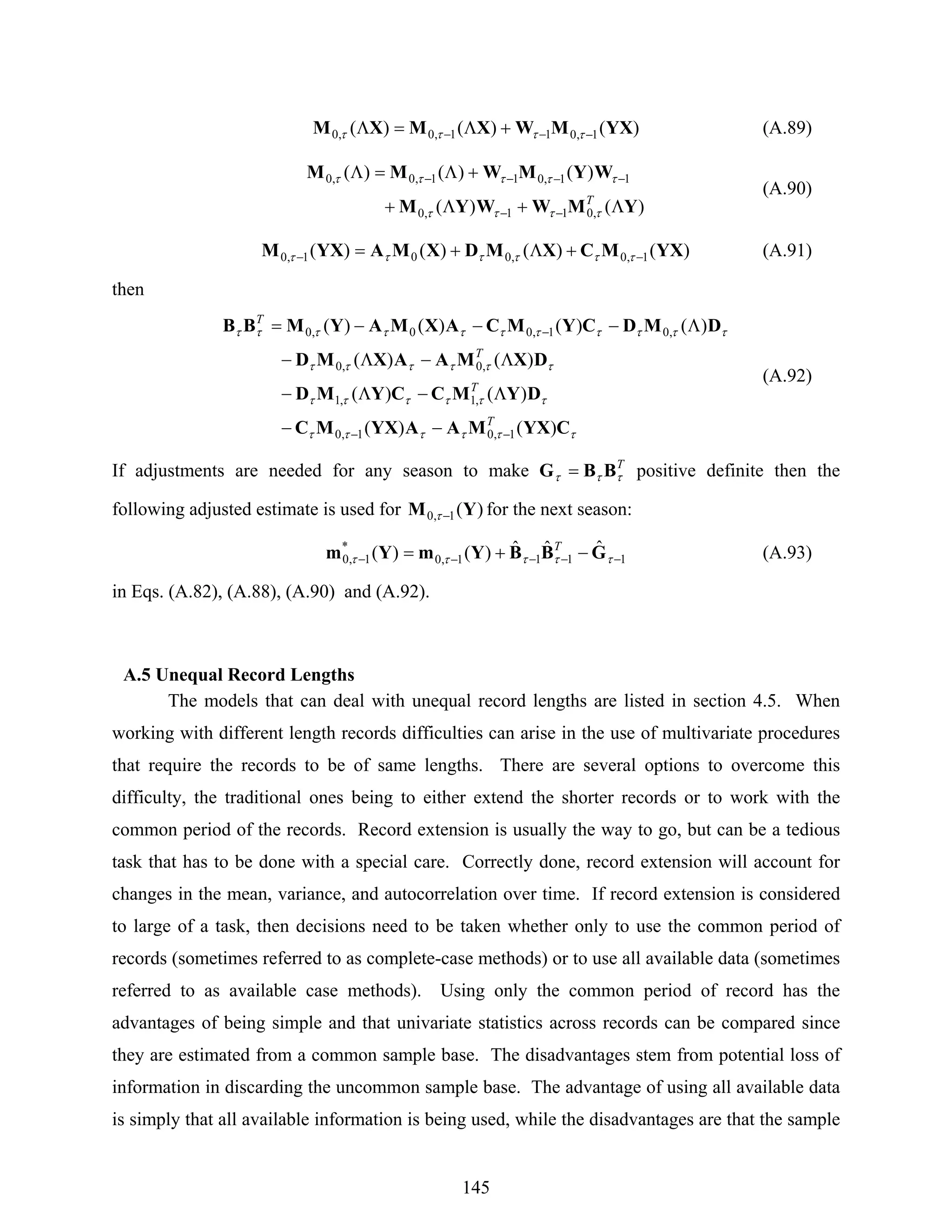 145
)()()( 1,011,0,0 YXMWXMXM −−− +Λ=Λ ττττ (A.89)
)()(
)()()(
,011,0
11,011,0,0
YMWWYM
WYMWMM
Λ+Λ+
+Λ=Λ
−−
−−−−
T
ττττ
τττττ
(A.90)
)()()()( 1,0,001,0 YXMCXMDXMAYXM −− +Λ+= ττττττ (A.91)
then
ττττττ
ττττττ
ττττττ
τττττττττττ
CYXMAAYXMC
DYMCCYMD
DXMAAXMD
DMDCYMCAXMAYMBB
)()(
)()(
)()(
)()()()(
1,01,0
,1,1
,0,0
,01,00,0
T
T
T
T
−−
−
−−
Λ−Λ−
Λ−Λ−
Λ−−−=
(A.92)
If adjustments are needed for any season to make T
τττ BBG = positive definite then the
following adjusted estimate is used for )(1,0 YM −τ for the next season:
1111,0
*
1,0
ˆˆˆ)()( −−−−− −+= τττττ GBBYmYm T
(A.93)
in Eqs. (A.82), (A.88), (A.90) and (A.92).
A.5 Unequal Record Lengths
The models that can deal with unequal record lengths are listed in section 4.5. When
working with different length records difficulties can arise in the use of multivariate procedures
that require the records to be of same lengths. There are several options to overcome this
difficulty, the traditional ones being to either extend the shorter records or to work with the
common period of the records. Record extension is usually the way to go, but can be a tedious
task that has to be done with a special care. Correctly done, record extension will account for
changes in the mean, variance, and autocorrelation over time. If record extension is considered
to large of a task, then decisions need to be taken whether only to use the common period of
records (sometimes referred to as complete-case methods) or to use all available data (sometimes
referred to as available case methods). Using only the common period of record has the
advantages of being simple and that univariate statistics across records can be compared since
they are estimated from a common sample base. The disadvantages stem from potential loss of
information in discarding the uncommon sample base. The advantage of using all available data
is simply that all available information is being used, while the disadvantages are that the sample
 