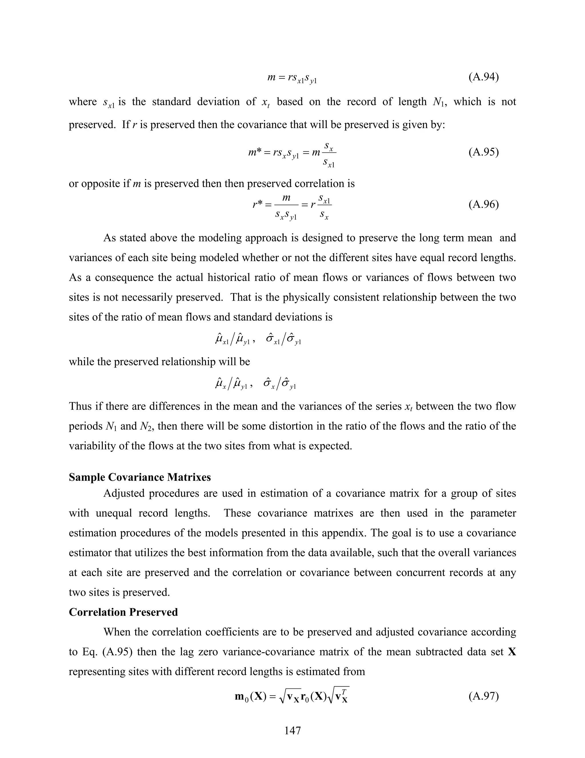147
11 yx srsm = (A.94)
where 1xs is the standard deviation of tx based on the record of length N1, which is not
preserved. If r is preserved then the covariance that will be preserved is given by:
1
1*
x
x
yx
s
s
msrsm == (A.95)
or opposite if m is preserved then then preserved correlation is
x
x
yx s
s
r
ss
m
r 1
1
* == (A.96)
As stated above the modeling approach is designed to preserve the long term mean and
variances of each site being modeled whether or not the different sites have equal record lengths.
As a consequence the actual historical ratio of mean flows or variances of flows between two
sites is not necessarily preserved. That is the physically consistent relationship between the two
sites of the ratio of mean flows and standard deviations is
1111
ˆˆ,ˆˆ yxyx σσμμ
while the preserved relationship will be
11
ˆˆ,ˆˆ yxyx σσμμ
Thus if there are differences in the mean and the variances of the series xt between the two flow
periods N1 and N2, then there will be some distortion in the ratio of the flows and the ratio of the
variability of the flows at the two sites from what is expected.
Sample Covariance Matrixes
Adjusted procedures are used in estimation of a covariance matrix for a group of sites
with unequal record lengths. These covariance matrixes are then used in the parameter
estimation procedures of the models presented in this appendix. The goal is to use a covariance
estimator that utilizes the best information from the data available, such that the overall variances
at each site are preserved and the correlation or covariance between concurrent records at any
two sites is preserved.
Correlation Preserved
When the correlation coefficients are to be preserved and adjusted covariance according
to Eq. (A.95) then the lag zero variance-covariance matrix of the mean subtracted data set X
representing sites with different record lengths is estimated from
T
XX vXrvXm )()( 00 = (A.97)
 