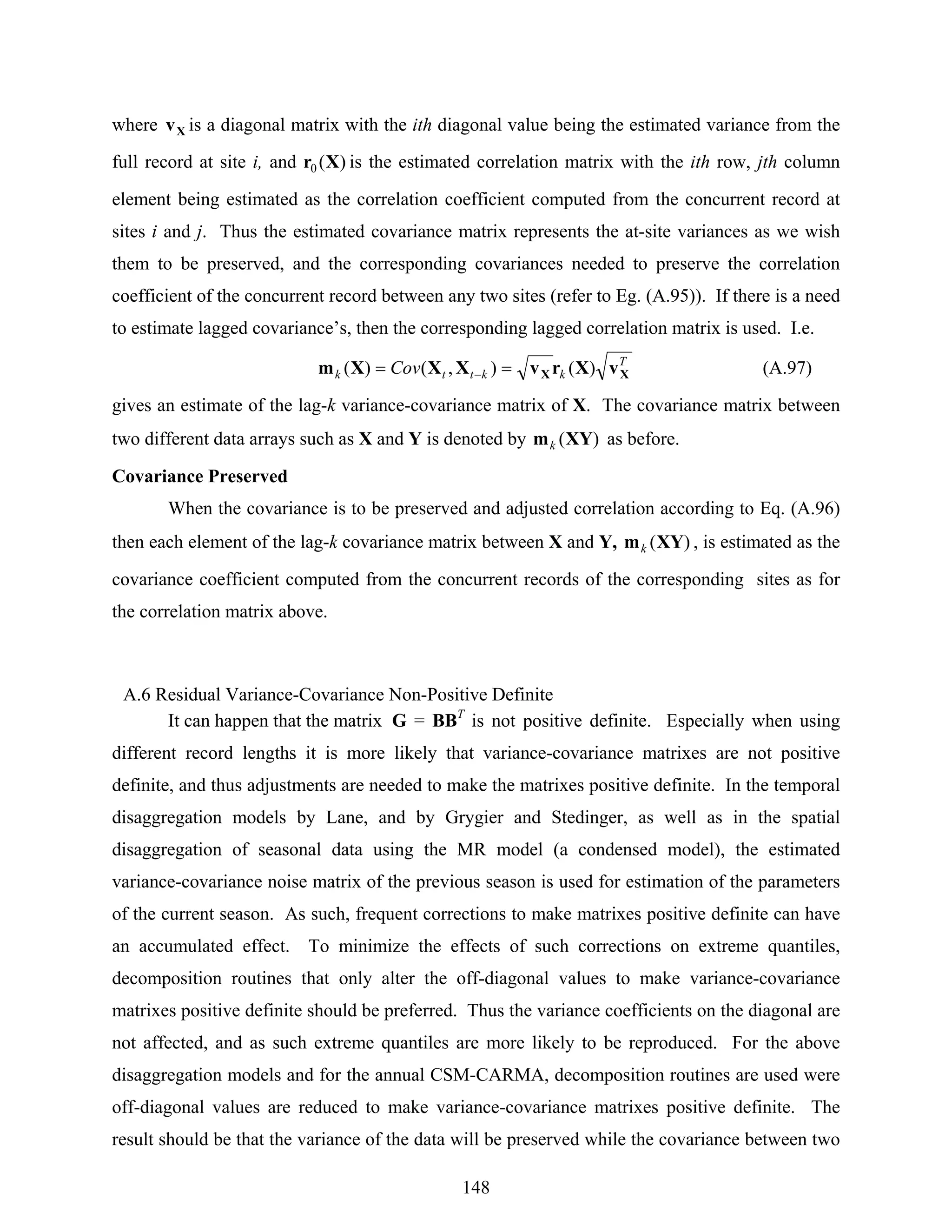 148
where Xv is a diagonal matrix with the ith diagonal value being the estimated variance from the
full record at site i, and )(0 Xr is the estimated correlation matrix with the ith row, jth column
element being estimated as the correlation coefficient computed from the concurrent record at
sites i and j. Thus the estimated covariance matrix represents the at-site variances as we wish
them to be preserved, and the corresponding covariances needed to preserve the correlation
coefficient of the concurrent record between any two sites (refer to Eg. (A.95)). If there is a need
to estimate lagged covariance’s, then the corresponding lagged correlation matrix is used. I.e.
T
kkttk Cov XX vXrvXXXm )(),()( == − (A.97)
gives an estimate of the lag-k variance-covariance matrix of X. The covariance matrix between
two different data arrays such as X and Y is denoted by )(XYmk as before.
Covariance Preserved
When the covariance is to be preserved and adjusted correlation according to Eq. (A.96)
then each element of the lag-k covariance matrix between X and Y, )(XYmk , is estimated as the
covariance coefficient computed from the concurrent records of the corresponding sites as for
the correlation matrix above.
A.6 Residual Variance-Covariance Non-Positive Definite
It can happen that the matrix G = BBT
is not positive definite. Especially when using
different record lengths it is more likely that variance-covariance matrixes are not positive
definite, and thus adjustments are needed to make the matrixes positive definite. In the temporal
disaggregation models by Lane, and by Grygier and Stedinger, as well as in the spatial
disaggregation of seasonal data using the MR model (a condensed model), the estimated
variance-covariance noise matrix of the previous season is used for estimation of the parameters
of the current season. As such, frequent corrections to make matrixes positive definite can have
an accumulated effect. To minimize the effects of such corrections on extreme quantiles,
decomposition routines that only alter the off-diagonal values to make variance-covariance
matrixes positive definite should be preferred. Thus the variance coefficients on the diagonal are
not affected, and as such extreme quantiles are more likely to be reproduced. For the above
disaggregation models and for the annual CSM-CARMA, decomposition routines are used were
off-diagonal values are reduced to make variance-covariance matrixes positive definite. The
result should be that the variance of the data will be preserved while the covariance between two
 