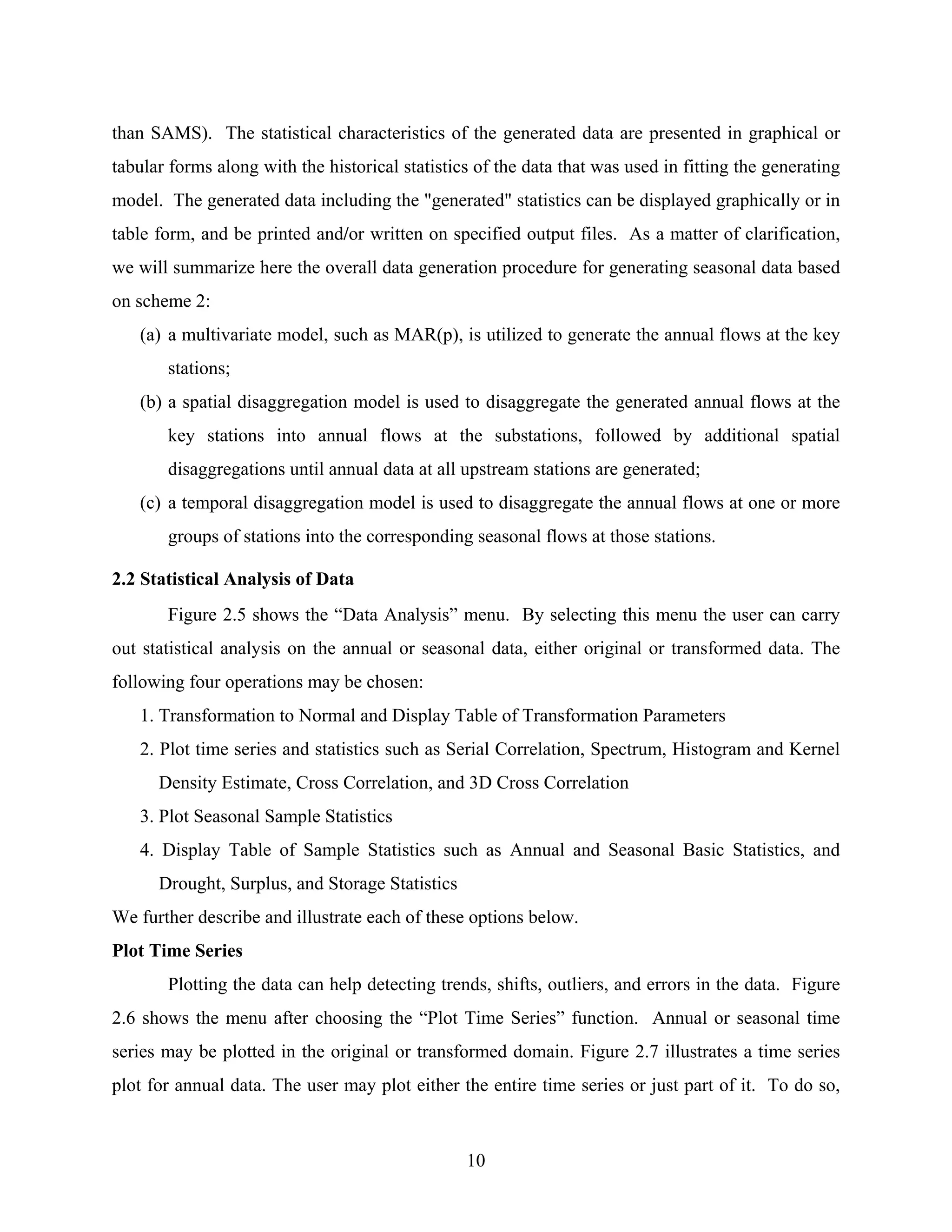 10
than SAMS). The statistical characteristics of the generated data are presented in graphical or
tabular forms along with the historical statistics of the data that was used in fitting the generating
model. The generated data including the "generated" statistics can be displayed graphically or in
table form, and be printed and/or written on specified output files. As a matter of clarification,
we will summarize here the overall data generation procedure for generating seasonal data based
on scheme 2:
(a) a multivariate model, such as MAR(p), is utilized to generate the annual flows at the key
stations;
(b) a spatial disaggregation model is used to disaggregate the generated annual flows at the
key stations into annual flows at the substations, followed by additional spatial
disaggregations until annual data at all upstream stations are generated;
(c) a temporal disaggregation model is used to disaggregate the annual flows at one or more
groups of stations into the corresponding seasonal flows at those stations.
2.2 Statistical Analysis of Data
Figure 2.5 shows the “Data Analysis” menu. By selecting this menu the user can carry
out statistical analysis on the annual or seasonal data, either original or transformed data. The
following four operations may be chosen:
1. Transformation to Normal and Display Table of Transformation Parameters
2. Plot time series and statistics such as Serial Correlation, Spectrum, Histogram and Kernel
Density Estimate, Cross Correlation, and 3D Cross Correlation
3. Plot Seasonal Sample Statistics
4. Display Table of Sample Statistics such as Annual and Seasonal Basic Statistics, and
Drought, Surplus, and Storage Statistics
We further describe and illustrate each of these options below.
Plot Time Series
Plotting the data can help detecting trends, shifts, outliers, and errors in the data. Figure
2.6 shows the menu after choosing the “Plot Time Series” function. Annual or seasonal time
series may be plotted in the original or transformed domain. Figure 2.7 illustrates a time series
plot for annual data. The user may plot either the entire time series or just part of it. To do so,
 