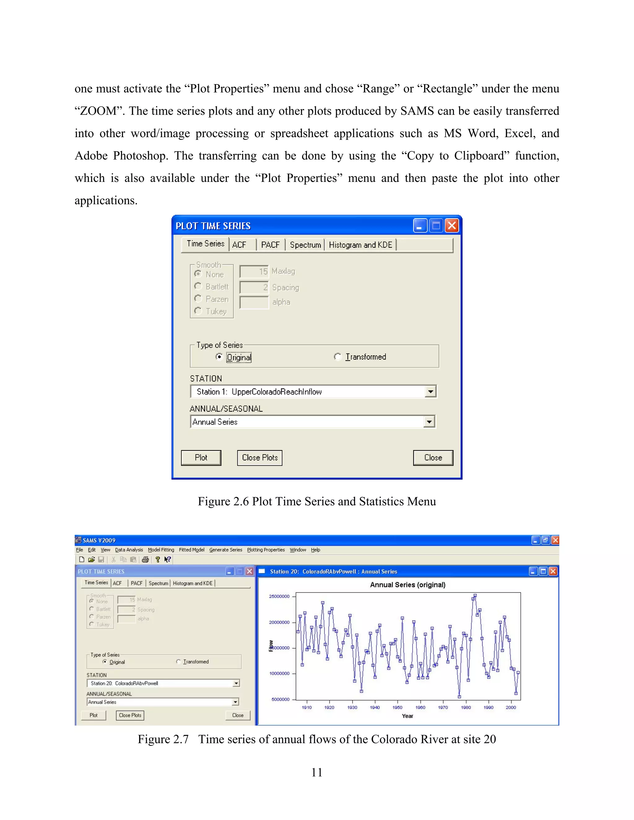 11
one must activate the “Plot Properties” menu and chose “Range” or “Rectangle” under the menu
“ZOOM”. The time series plots and any other plots produced by SAMS can be easily transferred
into other word/image processing or spreadsheet applications such as MS Word, Excel, and
Adobe Photoshop. The transferring can be done by using the “Copy to Clipboard” function,
which is also available under the “Plot Properties” menu and then paste the plot into other
applications.
Figure 2.6 Plot Time Series and Statistics Menu
Figure 2.7 Time series of annual flows of the Colorado River at site 20
 