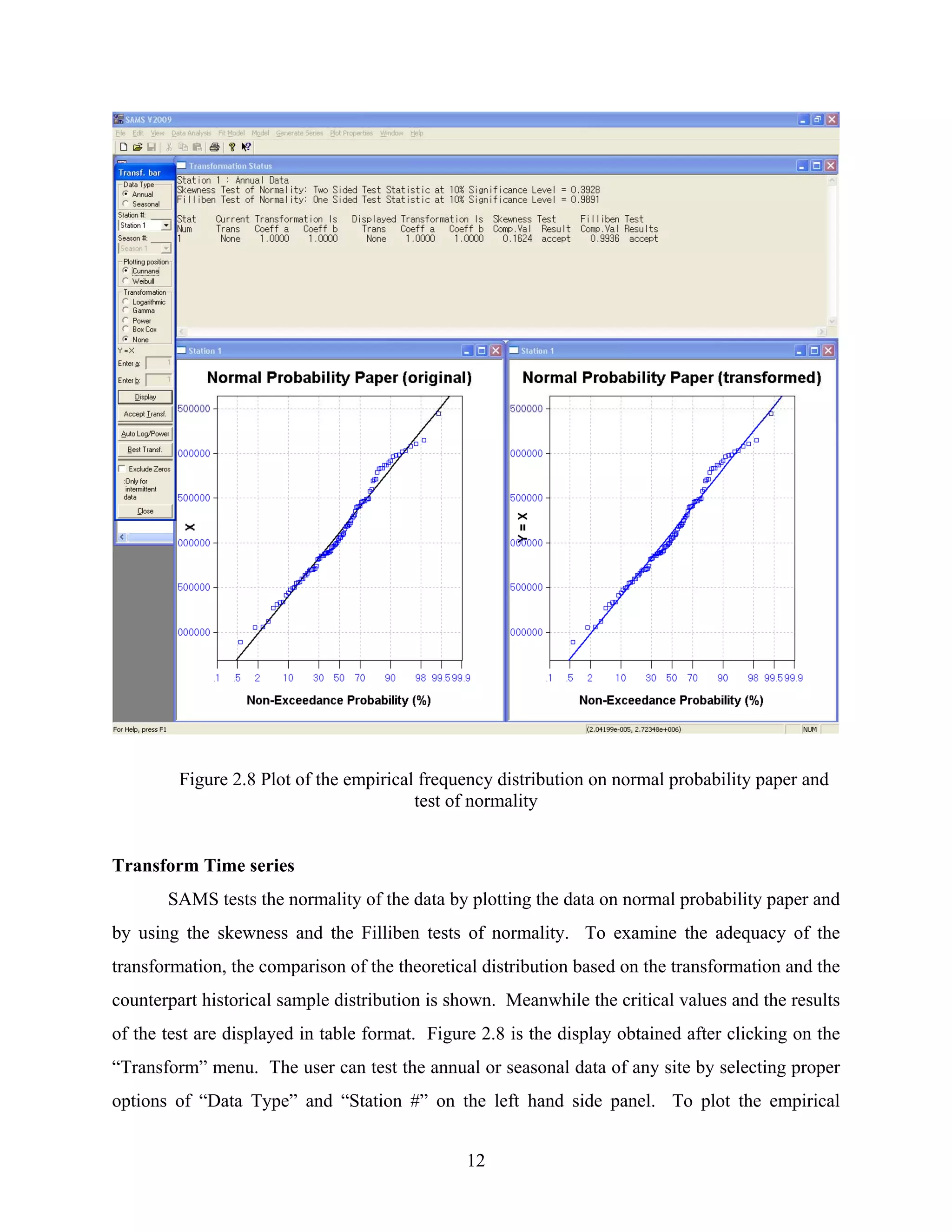 12
Figure 2.8 Plot of the empirical frequency distribution on normal probability paper and
test of normality
Transform Time series
SAMS tests the normality of the data by plotting the data on normal probability paper and
by using the skewness and the Filliben tests of normality. To examine the adequacy of the
transformation, the comparison of the theoretical distribution based on the transformation and the
counterpart historical sample distribution is shown. Meanwhile the critical values and the results
of the test are displayed in table format. Figure 2.8 is the display obtained after clicking on the
“Transform” menu. The user can test the annual or seasonal data of any site by selecting proper
options of “Data Type” and “Station #” on the left hand side panel. To plot the empirical
 