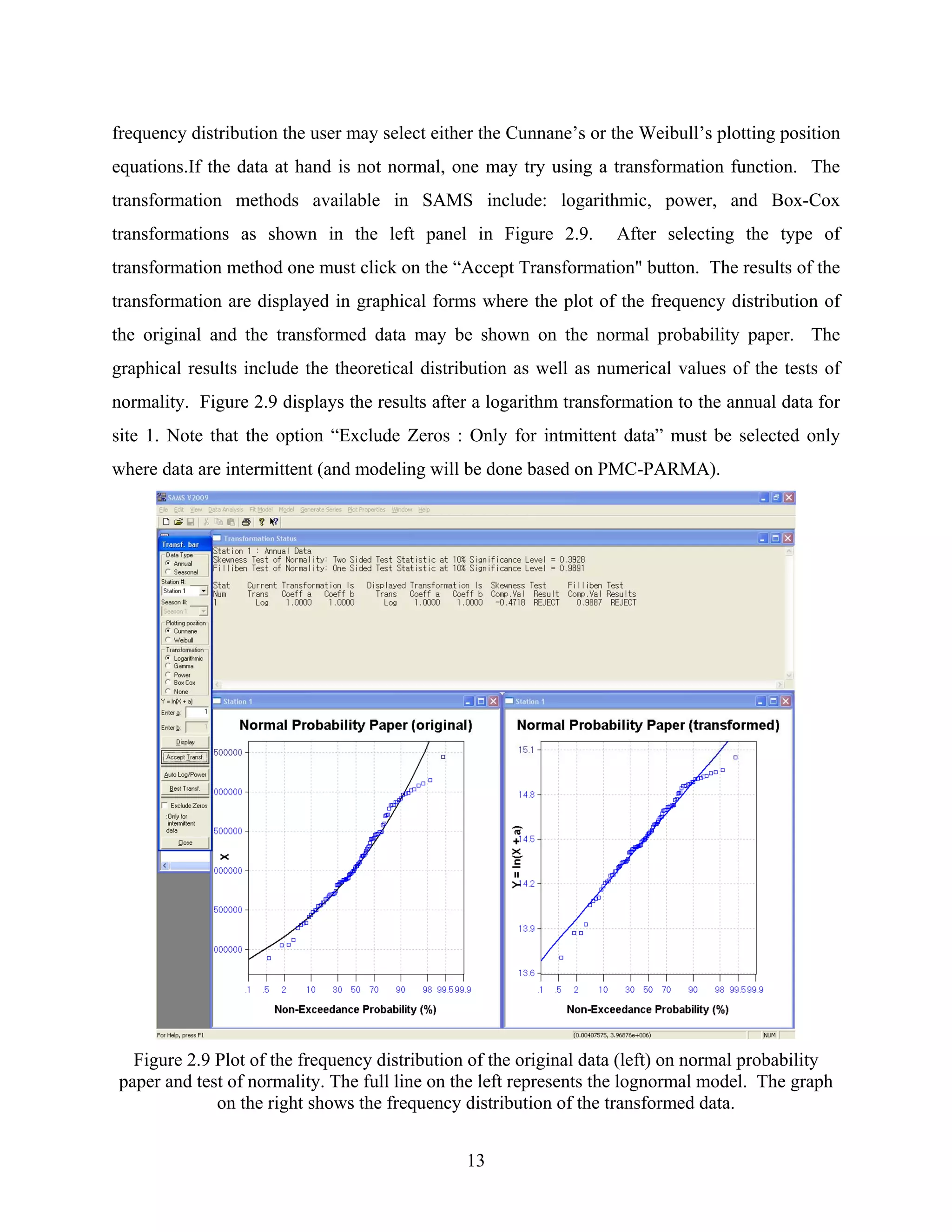 13
frequency distribution the user may select either the Cunnane’s or the Weibull’s plotting position
equations.If the data at hand is not normal, one may try using a transformation function. The
transformation methods available in SAMS include: logarithmic, power, and Box-Cox
transformations as shown in the left panel in Figure 2.9. After selecting the type of
transformation method one must click on the “Accept Transformation" button. The results of the
transformation are displayed in graphical forms where the plot of the frequency distribution of
the original and the transformed data may be shown on the normal probability paper. The
graphical results include the theoretical distribution as well as numerical values of the tests of
normality. Figure 2.9 displays the results after a logarithm transformation to the annual data for
site 1. Note that the option “Exclude Zeros : Only for intmittent data” must be selected only
where data are intermittent (and modeling will be done based on PMC-PARMA).
Figure 2.9 Plot of the frequency distribution of the original data (left) on normal probability
paper and test of normality. The full line on the left represents the lognormal model. The graph
on the right shows the frequency distribution of the transformed data.
 