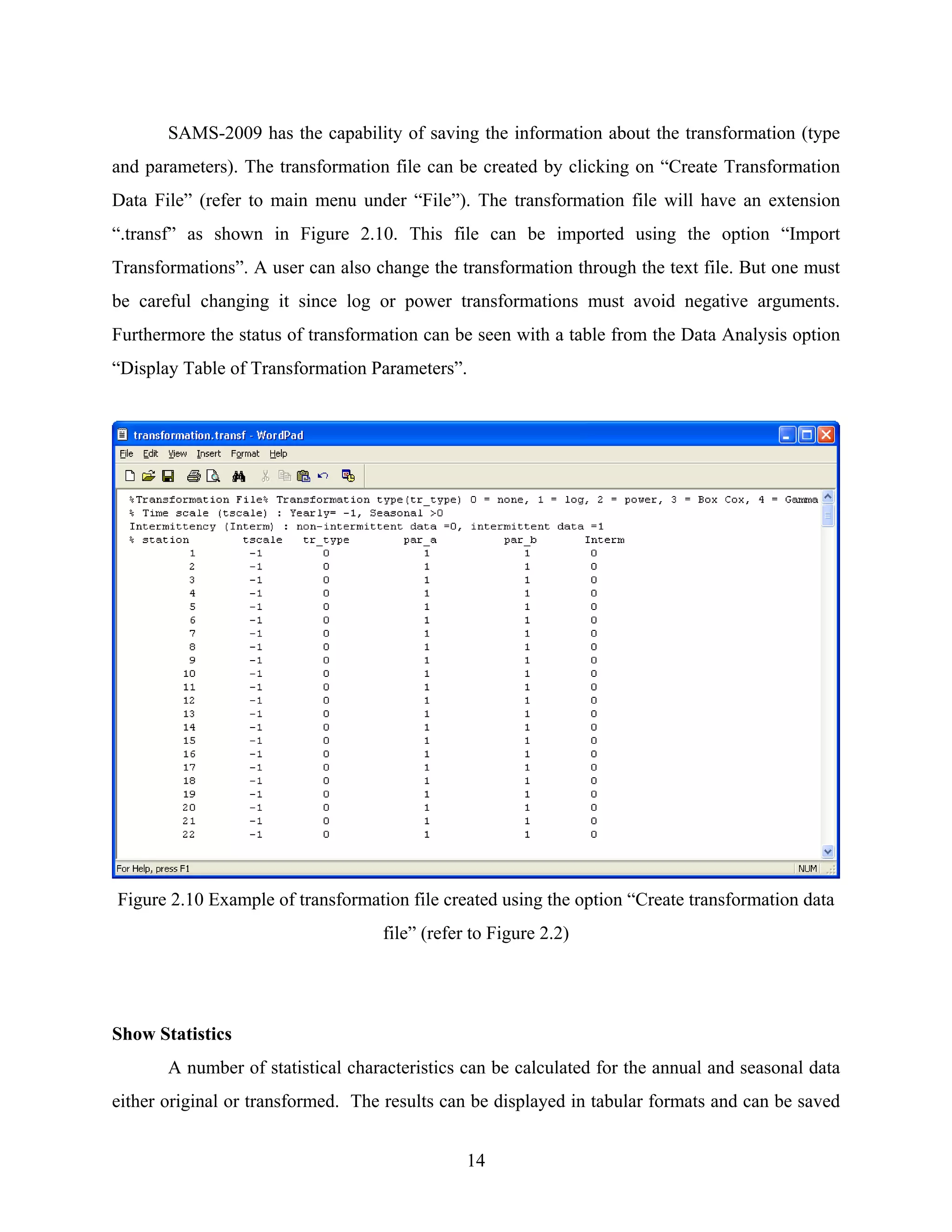 14
SAMS-2009 has the capability of saving the information about the transformation (type
and parameters). The transformation file can be created by clicking on “Create Transformation
Data File” (refer to main menu under “File”). The transformation file will have an extension
“.transf” as shown in Figure 2.10. This file can be imported using the option “Import
Transformations”. A user can also change the transformation through the text file. But one must
be careful changing it since log or power transformations must avoid negative arguments.
Furthermore the status of transformation can be seen with a table from the Data Analysis option
“Display Table of Transformation Parameters”.
Figure 2.10 Example of transformation file created using the option “Create transformation data
file” (refer to Figure 2.2)
Show Statistics
A number of statistical characteristics can be calculated for the annual and seasonal data
either original or transformed. The results can be displayed in tabular formats and can be saved
 