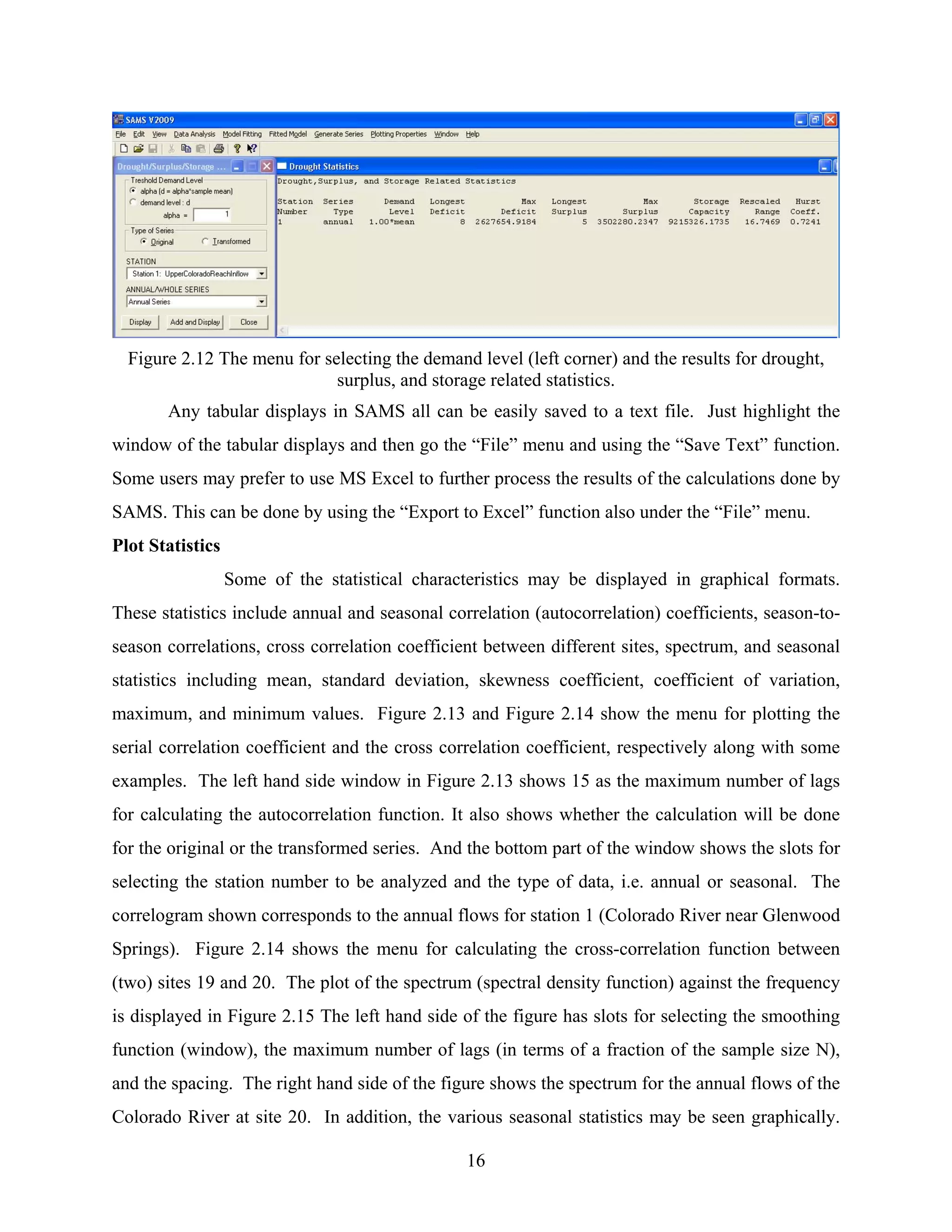 16
Figure 2.12 The menu for selecting the demand level (left corner) and the results for drought,
surplus, and storage related statistics.
Any tabular displays in SAMS all can be easily saved to a text file. Just highlight the
window of the tabular displays and then go the “File” menu and using the “Save Text” function.
Some users may prefer to use MS Excel to further process the results of the calculations done by
SAMS. This can be done by using the “Export to Excel” function also under the “File” menu.
Plot Statistics
Some of the statistical characteristics may be displayed in graphical formats.
These statistics include annual and seasonal correlation (autocorrelation) coefficients, season-to-
season correlations, cross correlation coefficient between different sites, spectrum, and seasonal
statistics including mean, standard deviation, skewness coefficient, coefficient of variation,
maximum, and minimum values. Figure 2.13 and Figure 2.14 show the menu for plotting the
serial correlation coefficient and the cross correlation coefficient, respectively along with some
examples. The left hand side window in Figure 2.13 shows 15 as the maximum number of lags
for calculating the autocorrelation function. It also shows whether the calculation will be done
for the original or the transformed series. And the bottom part of the window shows the slots for
selecting the station number to be analyzed and the type of data, i.e. annual or seasonal. The
correlogram shown corresponds to the annual flows for station 1 (Colorado River near Glenwood
Springs). Figure 2.14 shows the menu for calculating the cross-correlation function between
(two) sites 19 and 20. The plot of the spectrum (spectral density function) against the frequency
is displayed in Figure 2.15 The left hand side of the figure has slots for selecting the smoothing
function (window), the maximum number of lags (in terms of a fraction of the sample size N),
and the spacing. The right hand side of the figure shows the spectrum for the annual flows of the
Colorado River at site 20. In addition, the various seasonal statistics may be seen graphically.
 