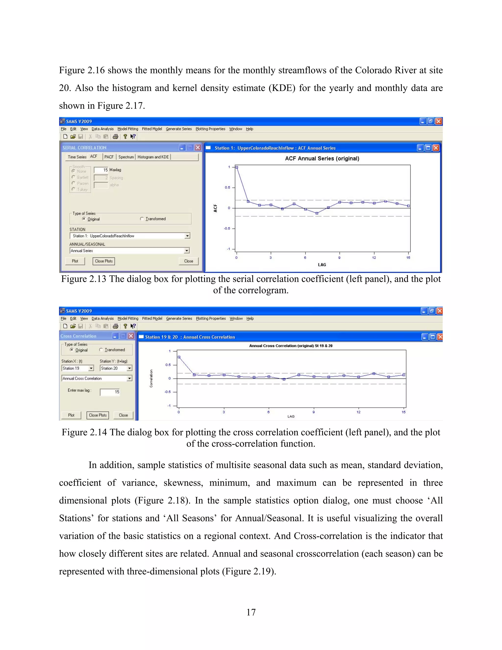 17
Figure 2.16 shows the monthly means for the monthly streamflows of the Colorado River at site
20. Also the histogram and kernel density estimate (KDE) for the yearly and monthly data are
shown in Figure 2.17.
Figure 2.13 The dialog box for plotting the serial correlation coefficient (left panel), and the plot
of the correlogram.
Figure 2.14 The dialog box for plotting the cross correlation coefficient (left panel), and the plot
of the cross-correlation function.
In addition, sample statistics of multisite seasonal data such as mean, standard deviation,
coefficient of variance, skewness, minimum, and maximum can be represented in three
dimensional plots (Figure 2.18). In the sample statistics option dialog, one must choose ‘All
Stations’ for stations and ‘All Seasons’ for Annual/Seasonal. It is useful visualizing the overall
variation of the basic statistics on a regional context. And Cross-correlation is the indicator that
how closely different sites are related. Annual and seasonal crosscorrelation (each season) can be
represented with three-dimensional plots (Figure 2.19).
 