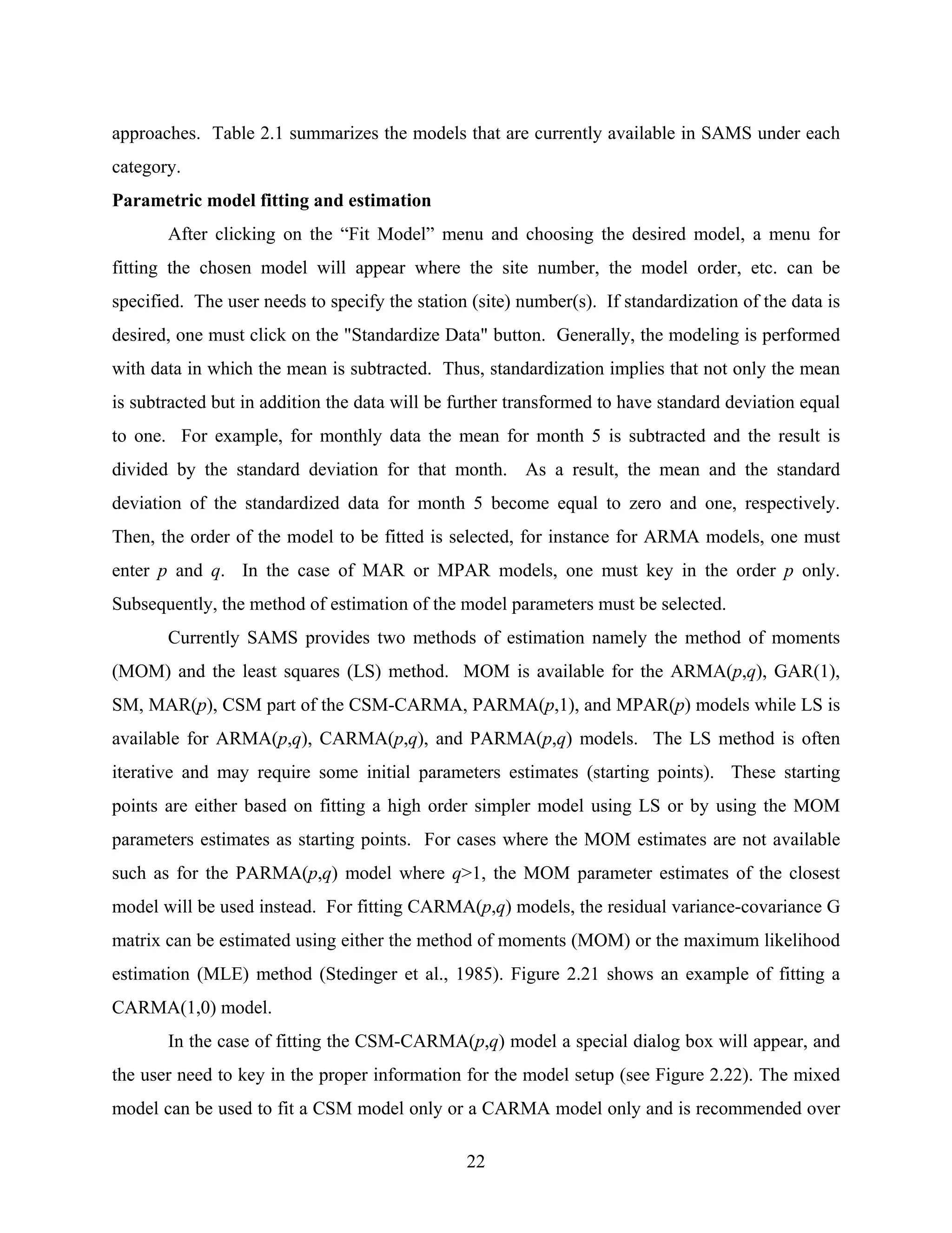 22
approaches. Table 2.1 summarizes the models that are currently available in SAMS under each
category.
Parametric model fitting and estimation
After clicking on the “Fit Model” menu and choosing the desired model, a menu for
fitting the chosen model will appear where the site number, the model order, etc. can be
specified. The user needs to specify the station (site) number(s). If standardization of the data is
desired, one must click on the "Standardize Data" button. Generally, the modeling is performed
with data in which the mean is subtracted. Thus, standardization implies that not only the mean
is subtracted but in addition the data will be further transformed to have standard deviation equal
to one. For example, for monthly data the mean for month 5 is subtracted and the result is
divided by the standard deviation for that month. As a result, the mean and the standard
deviation of the standardized data for month 5 become equal to zero and one, respectively.
Then, the order of the model to be fitted is selected, for instance for ARMA models, one must
enter p and q. In the case of MAR or MPAR models, one must key in the order p only.
Subsequently, the method of estimation of the model parameters must be selected.
Currently SAMS provides two methods of estimation namely the method of moments
(MOM) and the least squares (LS) method. MOM is available for the ARMA(p,q), GAR(1),
SM, MAR(p), CSM part of the CSM-CARMA, PARMA(p,1), and MPAR(p) models while LS is
available for ARMA(p,q), CARMA(p,q), and PARMA(p,q) models. The LS method is often
iterative and may require some initial parameters estimates (starting points). These starting
points are either based on fitting a high order simpler model using LS or by using the MOM
parameters estimates as starting points. For cases where the MOM estimates are not available
such as for the PARMA(p,q) model where q>1, the MOM parameter estimates of the closest
model will be used instead. For fitting CARMA(p,q) models, the residual variance-covariance G
matrix can be estimated using either the method of moments (MOM) or the maximum likelihood
estimation (MLE) method (Stedinger et al., 1985). Figure 2.21 shows an example of fitting a
CARMA(1,0) model.
In the case of fitting the CSM-CARMA(p,q) model a special dialog box will appear, and
the user need to key in the proper information for the model setup (see Figure 2.22). The mixed
model can be used to fit a CSM model only or a CARMA model only and is recommended over
 