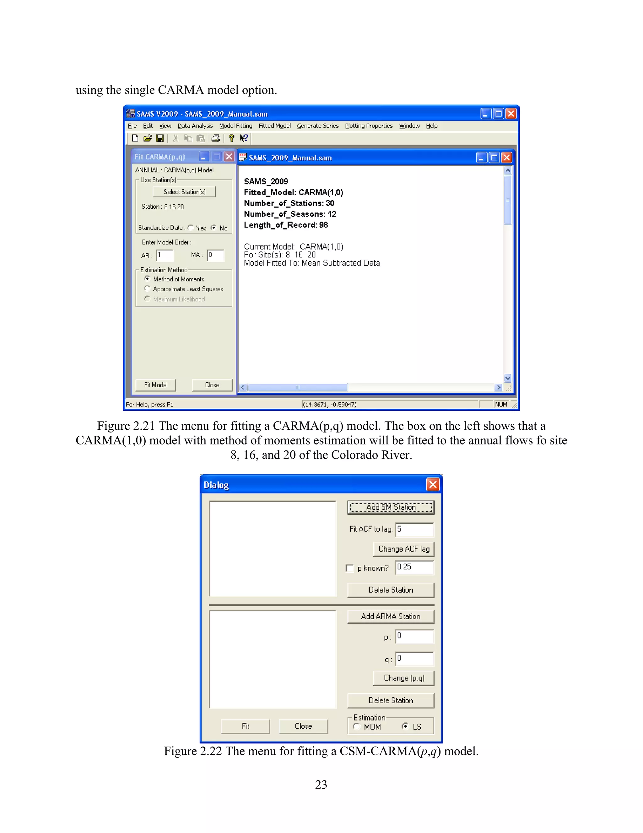 23
using the single CARMA model option.
Figure 2.21 The menu for fitting a CARMA(p,q) model. The box on the left shows that a
CARMA(1,0) model with method of moments estimation will be fitted to the annual flows fo site
8, 16, and 20 of the Colorado River.
Figure 2.22 The menu for fitting a CSM-CARMA(p,q) model.
 