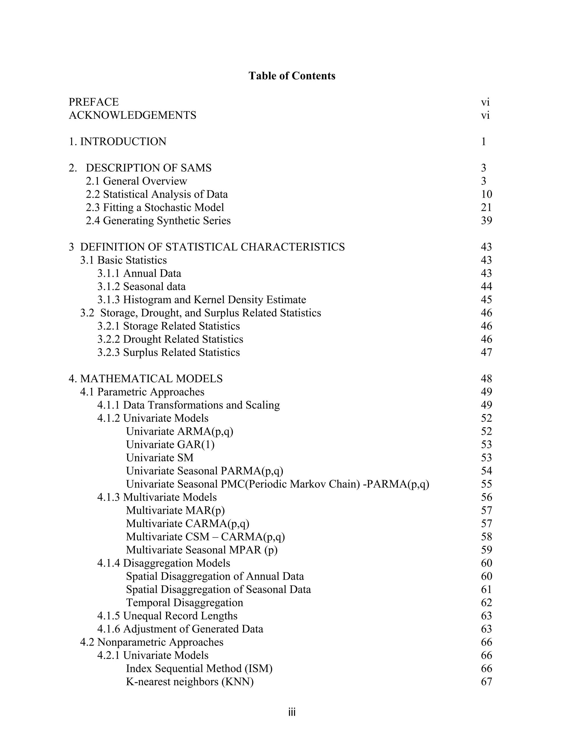 iii
Table of Contents
PREFACE vi
ACKNOWLEDGEMENTS vi
1. INTRODUCTION 1
2. DESCRIPTION OF SAMS 3
2.1 General Overview 3
2.2 Statistical Analysis of Data 10
2.3 Fitting a Stochastic Model 21
2.4 Generating Synthetic Series 39
3 DEFINITION OF STATISTICAL CHARACTERISTICS 43
3.1 Basic Statistics 43
3.1.1 Annual Data 43
3.1.2 Seasonal data 44
3.1.3 Histogram and Kernel Density Estimate 45
3.2 Storage, Drought, and Surplus Related Statistics 46
3.2.1 Storage Related Statistics 46
3.2.2 Drought Related Statistics 46
3.2.3 Surplus Related Statistics 47
4. MATHEMATICAL MODELS 48
4.1 Parametric Approaches 49
4.1.1 Data Transformations and Scaling 49
4.1.2 Univariate Models 52
Univariate ARMA(p,q) 52
Univariate GAR(1) 53
Univariate SM 53
Univariate Seasonal PARMA(p,q) 54
Univariate Seasonal PMC(Periodic Markov Chain) -PARMA(p,q) 55
4.1.3 Multivariate Models 56
Multivariate MAR(p) 57
Multivariate CARMA(p,q) 57
Multivariate CSM – CARMA(p,q) 58
Multivariate Seasonal MPAR (p) 59
4.1.4 Disaggregation Models 60
Spatial Disaggregation of Annual Data 60
Spatial Disaggregation of Seasonal Data 61
Temporal Disaggregation 62
4.1.5 Unequal Record Lengths 63
4.1.6 Adjustment of Generated Data 63
4.2 Nonparametric Approaches 66
4.2.1 Univariate Models 66
Index Sequential Method (ISM) 66
K-nearest neighbors (KNN) 67
 