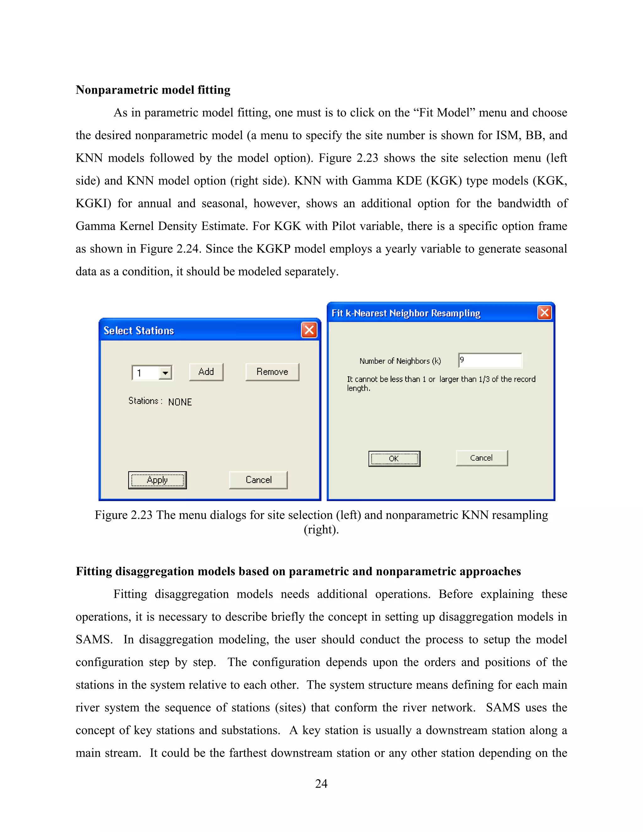 24
Nonparametric model fitting
As in parametric model fitting, one must is to click on the “Fit Model” menu and choose
the desired nonparametric model (a menu to specify the site number is shown for ISM, BB, and
KNN models followed by the model option). Figure 2.23 shows the site selection menu (left
side) and KNN model option (right side). KNN with Gamma KDE (KGK) type models (KGK,
KGKI) for annual and seasonal, however, shows an additional option for the bandwidth of
Gamma Kernel Density Estimate. For KGK with Pilot variable, there is a specific option frame
as shown in Figure 2.24. Since the KGKP model employs a yearly variable to generate seasonal
data as a condition, it should be modeled separately.
Figure 2.23 The menu dialogs for site selection (left) and nonparametric KNN resampling
(right).
Fitting disaggregation models based on parametric and nonparametric approaches
Fitting disaggregation models needs additional operations. Before explaining these
operations, it is necessary to describe briefly the concept in setting up disaggregation models in
SAMS. In disaggregation modeling, the user should conduct the process to setup the model
configuration step by step. The configuration depends upon the orders and positions of the
stations in the system relative to each other. The system structure means defining for each main
river system the sequence of stations (sites) that conform the river network. SAMS uses the
concept of key stations and substations. A key station is usually a downstream station along a
main stream. It could be the farthest downstream station or any other station depending on the
 