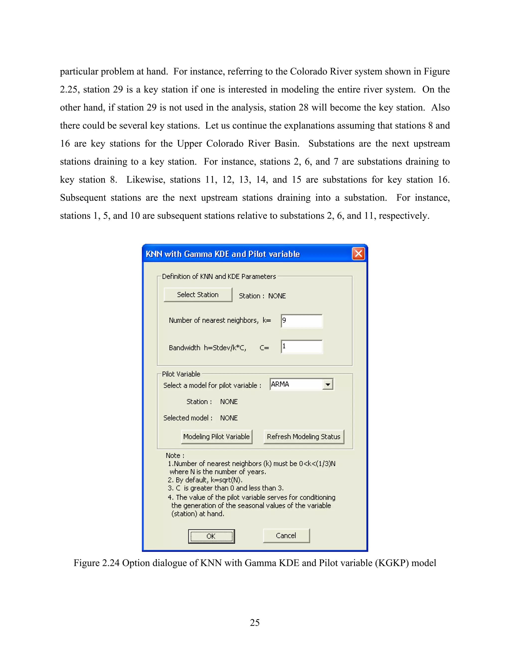 25
particular problem at hand. For instance, referring to the Colorado River system shown in Figure
2.25, station 29 is a key station if one is interested in modeling the entire river system. On the
other hand, if station 29 is not used in the analysis, station 28 will become the key station. Also
there could be several key stations. Let us continue the explanations assuming that stations 8 and
16 are key stations for the Upper Colorado River Basin. Substations are the next upstream
stations draining to a key station. For instance, stations 2, 6, and 7 are substations draining to
key station 8. Likewise, stations 11, 12, 13, 14, and 15 are substations for key station 16.
Subsequent stations are the next upstream stations draining into a substation. For instance,
stations 1, 5, and 10 are subsequent stations relative to substations 2, 6, and 11, respectively.
Figure 2.24 Option dialogue of KNN with Gamma KDE and Pilot variable (KGKP) model
 