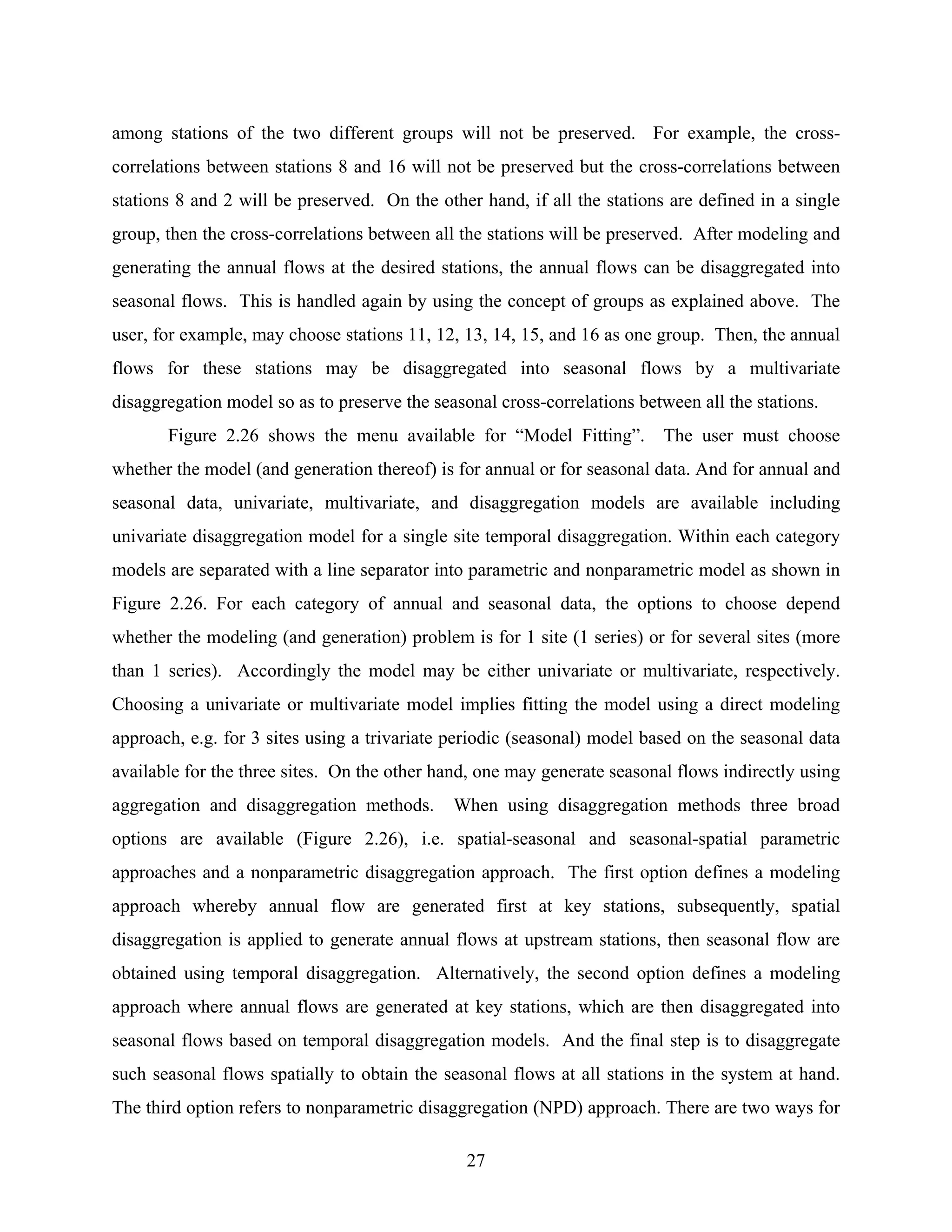 27
among stations of the two different groups will not be preserved. For example, the cross-
correlations between stations 8 and 16 will not be preserved but the cross-correlations between
stations 8 and 2 will be preserved. On the other hand, if all the stations are defined in a single
group, then the cross-correlations between all the stations will be preserved. After modeling and
generating the annual flows at the desired stations, the annual flows can be disaggregated into
seasonal flows. This is handled again by using the concept of groups as explained above. The
user, for example, may choose stations 11, 12, 13, 14, 15, and 16 as one group. Then, the annual
flows for these stations may be disaggregated into seasonal flows by a multivariate
disaggregation model so as to preserve the seasonal cross-correlations between all the stations.
Figure 2.26 shows the menu available for “Model Fitting”. The user must choose
whether the model (and generation thereof) is for annual or for seasonal data. And for annual and
seasonal data, univariate, multivariate, and disaggregation models are available including
univariate disaggregation model for a single site temporal disaggregation. Within each category
models are separated with a line separator into parametric and nonparametric model as shown in
Figure 2.26. For each category of annual and seasonal data, the options to choose depend
whether the modeling (and generation) problem is for 1 site (1 series) or for several sites (more
than 1 series). Accordingly the model may be either univariate or multivariate, respectively.
Choosing a univariate or multivariate model implies fitting the model using a direct modeling
approach, e.g. for 3 sites using a trivariate periodic (seasonal) model based on the seasonal data
available for the three sites. On the other hand, one may generate seasonal flows indirectly using
aggregation and disaggregation methods. When using disaggregation methods three broad
options are available (Figure 2.26), i.e. spatial-seasonal and seasonal-spatial parametric
approaches and a nonparametric disaggregation approach. The first option defines a modeling
approach whereby annual flow are generated first at key stations, subsequently, spatial
disaggregation is applied to generate annual flows at upstream stations, then seasonal flow are
obtained using temporal disaggregation. Alternatively, the second option defines a modeling
approach where annual flows are generated at key stations, which are then disaggregated into
seasonal flows based on temporal disaggregation models. And the final step is to disaggregate
such seasonal flows spatially to obtain the seasonal flows at all stations in the system at hand.
The third option refers to nonparametric disaggregation (NPD) approach. There are two ways for
 