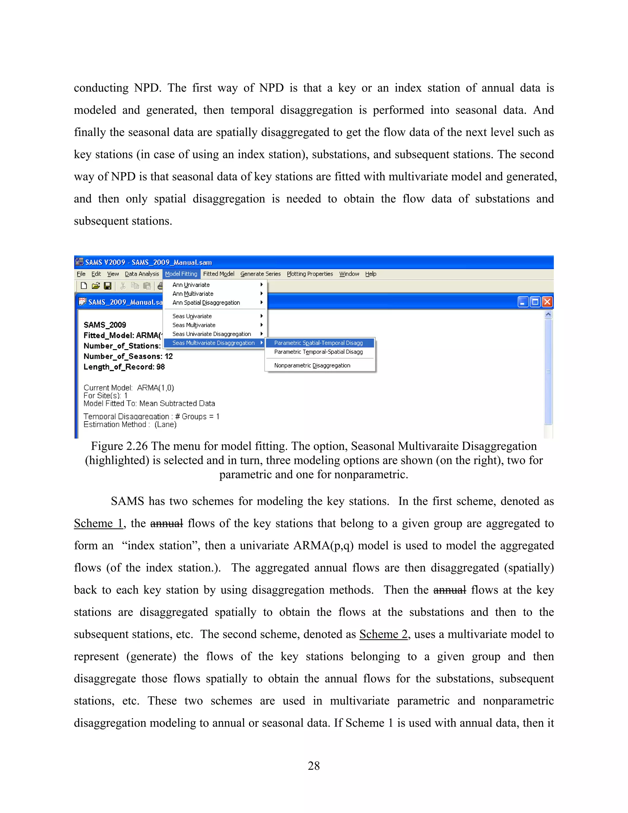 28
conducting NPD. The first way of NPD is that a key or an index station of annual data is
modeled and generated, then temporal disaggregation is performed into seasonal data. And
finally the seasonal data are spatially disaggregated to get the flow data of the next level such as
key stations (in case of using an index station), substations, and subsequent stations. The second
way of NPD is that seasonal data of key stations are fitted with multivariate model and generated,
and then only spatial disaggregation is needed to obtain the flow data of substations and
subsequent stations.
Figure 2.26 The menu for model fitting. The option, Seasonal Multivaraite Disaggregation
(highlighted) is selected and in turn, three modeling options are shown (on the right), two for
parametric and one for nonparametric.
SAMS has two schemes for modeling the key stations. In the first scheme, denoted as
Scheme 1, the annual flows of the key stations that belong to a given group are aggregated to
form an “index station”, then a univariate ARMA(p,q) model is used to model the aggregated
flows (of the index station.). The aggregated annual flows are then disaggregated (spatially)
back to each key station by using disaggregation methods. Then the annual flows at the key
stations are disaggregated spatially to obtain the flows at the substations and then to the
subsequent stations, etc. The second scheme, denoted as Scheme 2, uses a multivariate model to
represent (generate) the flows of the key stations belonging to a given group and then
disaggregate those flows spatially to obtain the annual flows for the substations, subsequent
stations, etc. These two schemes are used in multivariate parametric and nonparametric
disaggregation modeling to annual or seasonal data. If Scheme 1 is used with annual data, then it
 