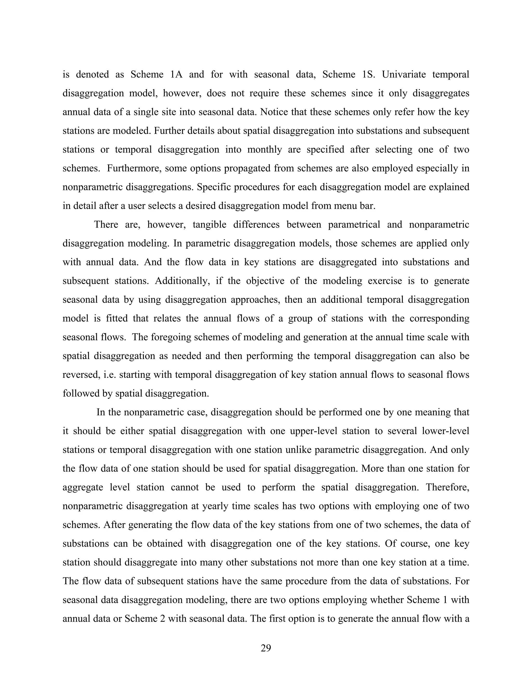 29
is denoted as Scheme 1A and for with seasonal data, Scheme 1S. Univariate temporal
disaggregation model, however, does not require these schemes since it only disaggregates
annual data of a single site into seasonal data. Notice that these schemes only refer how the key
stations are modeled. Further details about spatial disaggregation into substations and subsequent
stations or temporal disaggregation into monthly are specified after selecting one of two
schemes. Furthermore, some options propagated from schemes are also employed especially in
nonparametric disaggregations. Specific procedures for each disaggregation model are explained
in detail after a user selects a desired disaggregation model from menu bar.
There are, however, tangible differences between parametrical and nonparametric
disaggregation modeling. In parametric disaggregation models, those schemes are applied only
with annual data. And the flow data in key stations are disaggregated into substations and
subsequent stations. Additionally, if the objective of the modeling exercise is to generate
seasonal data by using disaggregation approaches, then an additional temporal disaggregation
model is fitted that relates the annual flows of a group of stations with the corresponding
seasonal flows. The foregoing schemes of modeling and generation at the annual time scale with
spatial disaggregation as needed and then performing the temporal disaggregation can also be
reversed, i.e. starting with temporal disaggregation of key station annual flows to seasonal flows
followed by spatial disaggregation.
In the nonparametric case, disaggregation should be performed one by one meaning that
it should be either spatial disaggregation with one upper-level station to several lower-level
stations or temporal disaggregation with one station unlike parametric disaggregation. And only
the flow data of one station should be used for spatial disaggregation. More than one station for
aggregate level station cannot be used to perform the spatial disaggregation. Therefore,
nonparametric disaggregation at yearly time scales has two options with employing one of two
schemes. After generating the flow data of the key stations from one of two schemes, the data of
substations can be obtained with disaggregation one of the key stations. Of course, one key
station should disaggregate into many other substations not more than one key station at a time.
The flow data of subsequent stations have the same procedure from the data of substations. For
seasonal data disaggregation modeling, there are two options employing whether Scheme 1 with
annual data or Scheme 2 with seasonal data. The first option is to generate the annual flow with a
 