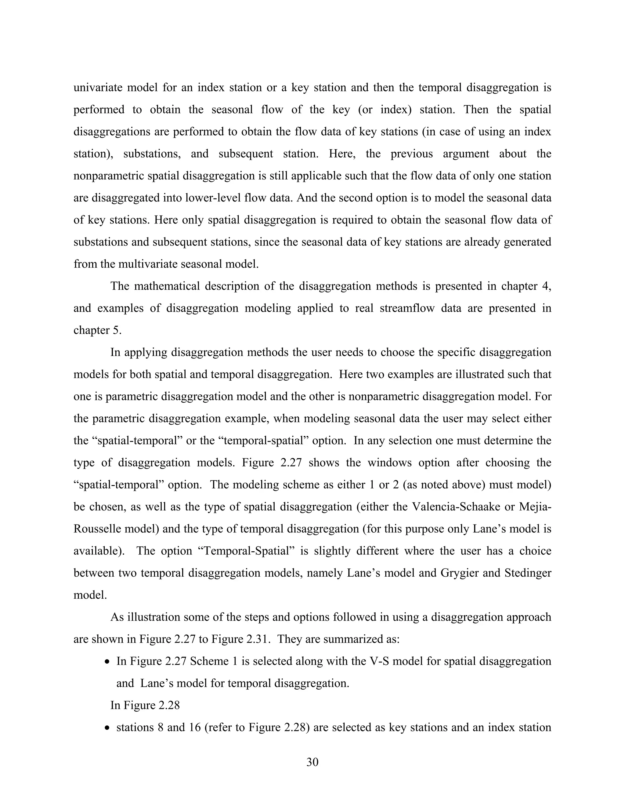 30
univariate model for an index station or a key station and then the temporal disaggregation is
performed to obtain the seasonal flow of the key (or index) station. Then the spatial
disaggregations are performed to obtain the flow data of key stations (in case of using an index
station), substations, and subsequent station. Here, the previous argument about the
nonparametric spatial disaggregation is still applicable such that the flow data of only one station
are disaggregated into lower-level flow data. And the second option is to model the seasonal data
of key stations. Here only spatial disaggregation is required to obtain the seasonal flow data of
substations and subsequent stations, since the seasonal data of key stations are already generated
from the multivariate seasonal model.
The mathematical description of the disaggregation methods is presented in chapter 4,
and examples of disaggregation modeling applied to real streamflow data are presented in
chapter 5.
In applying disaggregation methods the user needs to choose the specific disaggregation
models for both spatial and temporal disaggregation. Here two examples are illustrated such that
one is parametric disaggregation model and the other is nonparametric disaggregation model. For
the parametric disaggregation example, when modeling seasonal data the user may select either
the “spatial-temporal” or the “temporal-spatial” option. In any selection one must determine the
type of disaggregation models. Figure 2.27 shows the windows option after choosing the
“spatial-temporal” option. The modeling scheme as either 1 or 2 (as noted above) must model)
be chosen, as well as the type of spatial disaggregation (either the Valencia-Schaake or Mejia-
Rousselle model) and the type of temporal disaggregation (for this purpose only Lane’s model is
available). The option “Temporal-Spatial” is slightly different where the user has a choice
between two temporal disaggregation models, namely Lane’s model and Grygier and Stedinger
model.
As illustration some of the steps and options followed in using a disaggregation approach
are shown in Figure 2.27 to Figure 2.31. They are summarized as:
• In Figure 2.27 Scheme 1 is selected along with the V-S model for spatial disaggregation
and Lane’s model for temporal disaggregation.
In Figure 2.28
• stations 8 and 16 (refer to Figure 2.28) are selected as key stations and an index station
 