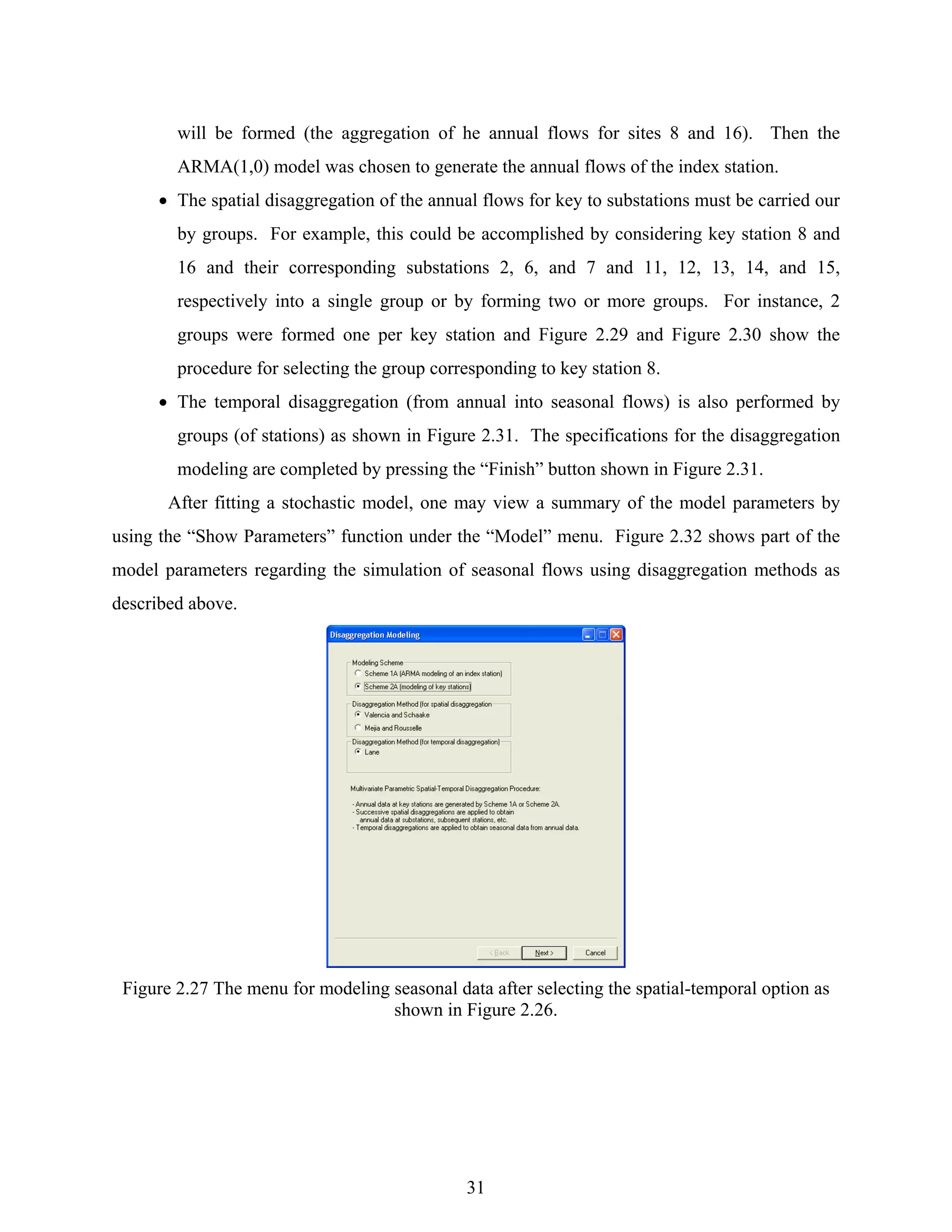 31
will be formed (the aggregation of he annual flows for sites 8 and 16). Then the
ARMA(1,0) model was chosen to generate the annual flows of the index station.
• The spatial disaggregation of the annual flows for key to substations must be carried our
by groups. For example, this could be accomplished by considering key station 8 and
16 and their corresponding substations 2, 6, and 7 and 11, 12, 13, 14, and 15,
respectively into a single group or by forming two or more groups. For instance, 2
groups were formed one per key station and Figure 2.29 and Figure 2.30 show the
procedure for selecting the group corresponding to key station 8.
• The temporal disaggregation (from annual into seasonal flows) is also performed by
groups (of stations) as shown in Figure 2.31. The specifications for the disaggregation
modeling are completed by pressing the “Finish” button shown in Figure 2.31.
After fitting a stochastic model, one may view a summary of the model parameters by
using the “Show Parameters” function under the “Model” menu. Figure 2.32 shows part of the
model parameters regarding the simulation of seasonal flows using disaggregation methods as
described above.
Figure 2.27 The menu for modeling seasonal data after selecting the spatial-temporal option as
shown in Figure 2.26.
 
