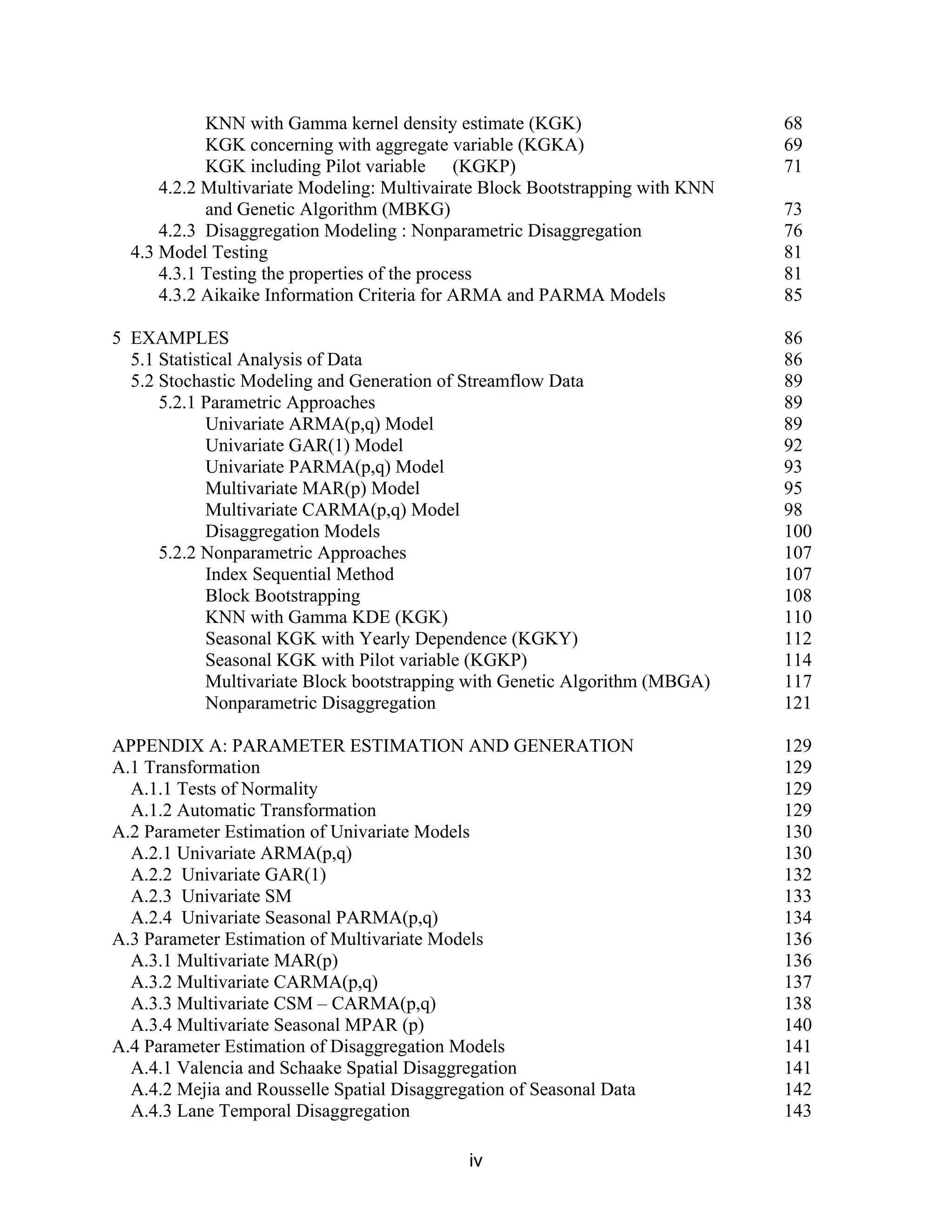 iv
KNN with Gamma kernel density estimate (KGK) 68
KGK concerning with aggregate variable (KGKA) 69
KGK including Pilot variable (KGKP) 71
4.2.2 Multivariate Modeling: Multivairate Block Bootstrapping with KNN
and Genetic Algorithm (MBKG) 73
4.2.3 Disaggregation Modeling : Nonparametric Disaggregation 76
4.3 Model Testing 81
4.3.1 Testing the properties of the process 81
4.3.2 Aikaike Information Criteria for ARMA and PARMA Models 85
5 EXAMPLES 86
5.1 Statistical Analysis of Data 86
5.2 Stochastic Modeling and Generation of Streamflow Data 89
5.2.1 Parametric Approaches 89
Univariate ARMA(p,q) Model 89
Univariate GAR(1) Model 92
Univariate PARMA(p,q) Model 93
Multivariate MAR(p) Model 95
Multivariate CARMA(p,q) Model 98
Disaggregation Models 100
5.2.2 Nonparametric Approaches 107
Index Sequential Method 107
Block Bootstrapping 108
KNN with Gamma KDE (KGK) 110
Seasonal KGK with Yearly Dependence (KGKY) 112
Seasonal KGK with Pilot variable (KGKP) 114
Multivariate Block bootstrapping with Genetic Algorithm (MBGA) 117
Nonparametric Disaggregation 121
APPENDIX A: PARAMETER ESTIMATION AND GENERATION 129
A.1 Transformation 129
A.1.1 Tests of Normality 129
A.1.2 Automatic Transformation 129
A.2 Parameter Estimation of Univariate Models 130
A.2.1 Univariate ARMA(p,q) 130
A.2.2 Univariate GAR(1) 132
A.2.3 Univariate SM 133
A.2.4 Univariate Seasonal PARMA(p,q) 134
A.3 Parameter Estimation of Multivariate Models 136
A.3.1 Multivariate MAR(p) 136
A.3.2 Multivariate CARMA(p,q) 137
A.3.3 Multivariate CSM – CARMA(p,q) 138
A.3.4 Multivariate Seasonal MPAR (p) 140
A.4 Parameter Estimation of Disaggregation Models 141
A.4.1 Valencia and Schaake Spatial Disaggregation 141
A.4.2 Mejia and Rousselle Spatial Disaggregation of Seasonal Data 142
A.4.3 Lane Temporal Disaggregation 143
 