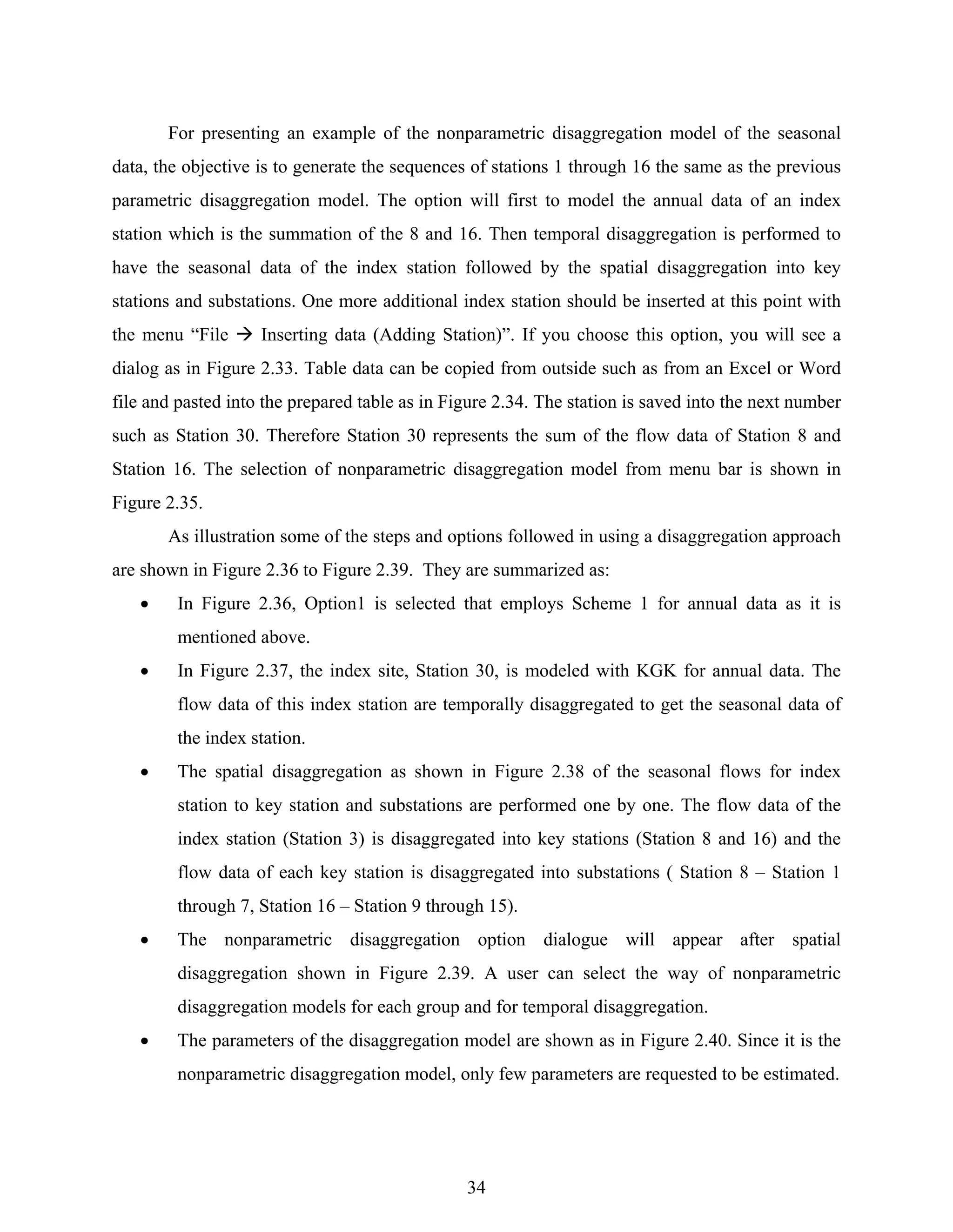 34
For presenting an example of the nonparametric disaggregation model of the seasonal
data, the objective is to generate the sequences of stations 1 through 16 the same as the previous
parametric disaggregation model. The option will first to model the annual data of an index
station which is the summation of the 8 and 16. Then temporal disaggregation is performed to
have the seasonal data of the index station followed by the spatial disaggregation into key
stations and substations. One more additional index station should be inserted at this point with
the menu “File Inserting data (Adding Station)”. If you choose this option, you will see a
dialog as in Figure 2.33. Table data can be copied from outside such as from an Excel or Word
file and pasted into the prepared table as in Figure 2.34. The station is saved into the next number
such as Station 30. Therefore Station 30 represents the sum of the flow data of Station 8 and
Station 16. The selection of nonparametric disaggregation model from menu bar is shown in
Figure 2.35.
As illustration some of the steps and options followed in using a disaggregation approach
are shown in Figure 2.36 to Figure 2.39. They are summarized as:
• In Figure 2.36, Option1 is selected that employs Scheme 1 for annual data as it is
mentioned above.
• In Figure 2.37, the index site, Station 30, is modeled with KGK for annual data. The
flow data of this index station are temporally disaggregated to get the seasonal data of
the index station.
• The spatial disaggregation as shown in Figure 2.38 of the seasonal flows for index
station to key station and substations are performed one by one. The flow data of the
index station (Station 3) is disaggregated into key stations (Station 8 and 16) and the
flow data of each key station is disaggregated into substations ( Station 8 – Station 1
through 7, Station 16 – Station 9 through 15).
• The nonparametric disaggregation option dialogue will appear after spatial
disaggregation shown in Figure 2.39. A user can select the way of nonparametric
disaggregation models for each group and for temporal disaggregation.
• The parameters of the disaggregation model are shown as in Figure 2.40. Since it is the
nonparametric disaggregation model, only few parameters are requested to be estimated.
 