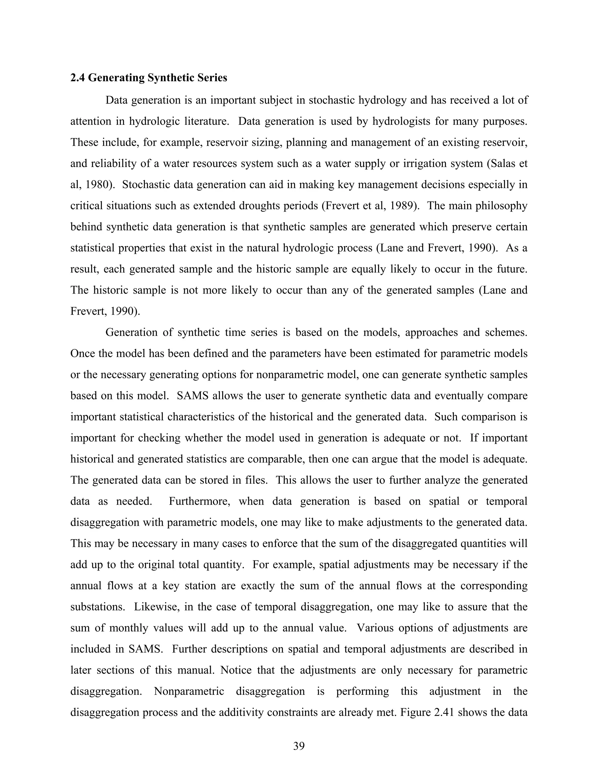39
2.4 Generating Synthetic Series
Data generation is an important subject in stochastic hydrology and has received a lot of
attention in hydrologic literature. Data generation is used by hydrologists for many purposes.
These include, for example, reservoir sizing, planning and management of an existing reservoir,
and reliability of a water resources system such as a water supply or irrigation system (Salas et
al, 1980). Stochastic data generation can aid in making key management decisions especially in
critical situations such as extended droughts periods (Frevert et al, 1989). The main philosophy
behind synthetic data generation is that synthetic samples are generated which preserve certain
statistical properties that exist in the natural hydrologic process (Lane and Frevert, 1990). As a
result, each generated sample and the historic sample are equally likely to occur in the future.
The historic sample is not more likely to occur than any of the generated samples (Lane and
Frevert, 1990).
Generation of synthetic time series is based on the models, approaches and schemes.
Once the model has been defined and the parameters have been estimated for parametric models
or the necessary generating options for nonparametric model, one can generate synthetic samples
based on this model. SAMS allows the user to generate synthetic data and eventually compare
important statistical characteristics of the historical and the generated data. Such comparison is
important for checking whether the model used in generation is adequate or not. If important
historical and generated statistics are comparable, then one can argue that the model is adequate.
The generated data can be stored in files. This allows the user to further analyze the generated
data as needed. Furthermore, when data generation is based on spatial or temporal
disaggregation with parametric models, one may like to make adjustments to the generated data.
This may be necessary in many cases to enforce that the sum of the disaggregated quantities will
add up to the original total quantity. For example, spatial adjustments may be necessary if the
annual flows at a key station are exactly the sum of the annual flows at the corresponding
substations. Likewise, in the case of temporal disaggregation, one may like to assure that the
sum of monthly values will add up to the annual value. Various options of adjustments are
included in SAMS. Further descriptions on spatial and temporal adjustments are described in
later sections of this manual. Notice that the adjustments are only necessary for parametric
disaggregation. Nonparametric disaggregation is performing this adjustment in the
disaggregation process and the additivity constraints are already met. Figure 2.41 shows the data
 